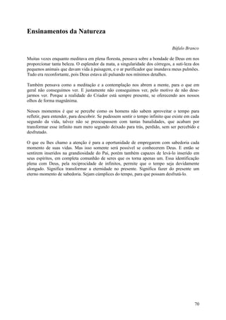 Ensinamentos da Natureza

                                                                                Búfalo Branco

Muitas vezes enquanto meditava em plena floresta, pensava sobre a bondade de Deus em nos
proporcionar tanta beleza. O esplendor da mata, a singularidade dos córregos, a suti-leza dos
pequenos animais que davam vida à paisagem, e o ar purificador que inundava meus pulmões.
Tudo era reconfortante, pois Deus estava ali pulsando nos mínimos detalhes.

Também pensava como a meditação e a contemplação nos abrem a mente, para o que em
geral não conseguimos ver. E justamente não conseguimos ver, pelo motivo de não dese-
jarmos ver. Porque a realidade do Criador está sempre presente, se oferecendo aos nossos
olhos de forma magnânima.

Nesses momentos é que se percebe como os homens não sabem aproveitar o tempo para
refletir, para entender, para descobrir. Se pudessem sentir o tempo infinito que existe em cada
segundo da vida, talvez não se preocupassem com tantas banalidades, que acabam por
transformar esse infinito num mero segundo deixado para trás, perdido, sem ser percebido e
desfrutado.

O que eu lhes chamo a atenção é para a oportunidade de empregarem com sabedoria cada
momento de suas vidas. Mas isso somente será possível se conhecerem Deus. E então se
sentirem inseridos na grandiosidade do Pai, porém também capazes de levá-lo inserido em
seus espíritos, em completa comunhão de seres que os torna apenas um. Essa identificação
plena com Deus, pela reciprocidade de infinitos, permite que o tempo seja devidamente
alongado. Significa transformar a eternidade no presente. Significa fazer do presente um
eterno momento de sabedoria. Sejam cúmplices do tempo, para que possam desfrutá-lo.




                                                                                            70
 