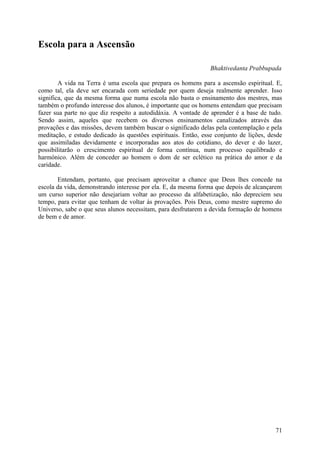 Escola para a Ascensão

                                                                Bhaktivedanta Prabbupada

        A vida na Terra é uma escola que prepara os homens para a ascensão espiritual. E,
como tal, ela deve ser encarada com seriedade por quem deseja realmente aprender. Isso
significa, que da mesma forma que numa escola não basta o ensinamento dos mestres, mas
também o profundo interesse dos alunos, é importante que os homens entendam que precisam
fazer sua parte no que diz respeito a autodidáxia. A vontade de aprender é a base de tudo.
Sendo assim, aqueles que recebem os diversos ensinamentos canalizados através das
provações e das missões, devem também buscar o significado delas pela contemplação e pela
meditação, e estudo dedicado às questões espirituais. Então, esse conjunto de lições, desde
que assimiladas devidamente e incorporadas aos atos do cotidiano, do dever e do lazer,
possibilitarão o crescimento espiritual de forma contínua, num processo equilibrado e
harmónico. Além de conceder ao homem o dom de ser eclético na prática do amor e da
caridade.

       Entendam, portanto, que precisam aproveitar a chance que Deus lhes concede na
escola da vida, demonstrando interesse por ela. E, da mesma forma que depois de alcançarem
um curso superior não desejariam voltar ao processo da alfabetização, não depreciem seu
tempo, para evitar que tenham de voltar às provações. Pois Deus, como mestre supremo do
Universo, sabe o que seus alunos necessitam, para desfrutarem a devida formação de homens
de bem e de amor.




                                                                                        71
 