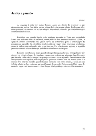 Justiça e passado

                                                                                      Valdez

       A vingança é vista por muitos homens como um direito de promover o que
denominam de justiça. Essa ideia, que na prática deriva da arcaica mística do olho por olho,
dente por dente, se constitui em ato cercado pela imprudência, daqueles que desconhecem por
completo as leis divinas.

       Entendam que quando alguém sofre qualquer agressão na Terra, está cumprindo
karma que solicitou antes de encarnar, como parte de seu processo evolutivo. Assim, o
agressor, embora cometendo falta grave, serviu de instrumento para a formalização da
provação do agredido. Se este último resolve então se vingar, estará renovando seu karma,
como se nada tivesse adiantado tudo o que ocorreu. E a relação entre agressor e agredido
permanece crítica através do tempo, podendo se transformar em estigma.

        Portanto, o melhor que fazem quando são agredidos por palavras e principalmente por
atos é, em primeiro lugar, de imediato, esquecerem o desejo de vingança. Isso lhes pro-
porcionará o raciocínio correto para se protegerem contra novas agressões, bem como estarão
enriquecendo seus espíritos pela resignação de que nada acontece sem um motivo justo. E o
motivo deve estar no passado, quando fizeram o mesmo com outros irmãos, e Deus, em sua
infinita sabedoria, lhes ensinou o que significa agir desse modo. Pois, somente Ele é capaz de
conceder o que cada homem merece, fruto do que foi adquirido por eles em vidas anteriores.




                                                                                           72
 