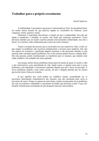 Trabalhar para o próprio crescimento

                                                                          Kalabi Supharan


       A solidariedade é uma palavra que pouco é mencionada na Terra. Se perceberem bem,
ela recebe menos atenção do que palavras ligadas ao vocabulário da violência, como
vinganças, crimes, guerras e outras.
       Entretanto, é importante discernirem a respeito do que é solidariedade. Ela está sim
ligada à compaixão, à caridade, ao auxílio, mas desde que realmente necessários. Vocês
precisam entender que em muitas ocasiões pensam estar prestando solidariedade, mas não o
fazem. Ao contrário, estão colaborando para a piora de certas situações.

       Vejam o exemplo das pessoas que se acomodam em suas respectivas vidas, e toda vez
que surgem os problemas elas recorrem imediatamente a terceiros para ajudarem. Elas não
são capazes de avaliarem o significado daquele momento, e não procuram entender se elas
mesmas estão causando aqueles problemas. Ou se elas mesmas podem buscar a solução deles.
Elas não pensam, porém imediatamente os transferem para os incautos, que acharão estar
sendo solidários. Na realidade não estão ajudando.

        Isso porque muitos desses problemas fazem parte do karma de quem os recebe e cabe
a eles solucioná-los como aprendizado de vida. Sendo assim, se alguém toma para si esses
problemas, está impedindo o crescimento espiritual daquele que tem o dever na provação. E
novos problemas surgirão, como numa cascata, até que o atingido aprenda que ele mesmo
precisa dar início à busca de soluções.

       O que significa que vocês podem ser solidários orando, aconselhando ou, se
necessário, participando conjuntamen-te das soluções, mas não assumindo para vocês as
provações de outros. Porque se agirem de outra forma, estarão incorporando novos problemas
aos seus já existentes e impedindo o crescimento de irmãos que precisam evoluir. E que con-
tinuarão sofrendo pela acomodação de não desejarem lutar por causa própria.




                                                                                        73
 