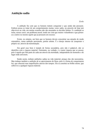 Ambição sadia

                                                                                        Esola

        A ambição faz com que os homens tentem conquistar o que ainda não possuem.
Embora possa se tratar de um comportamento muitas vezes sadio, no preceito de lutar por
obje-tivos na vida, em muitas ocasiões não são encarados os devidos limites. E a ambição se
torna, nesses casos, um problema moral, tendo em vista que muitos vislumbram o que perten-
ce a outros ou mesmo aquilo que já possuem em excesso.

       Existe, no entanto, um bem que os homens devem concentrar sua atenção de modo
sistemático, numa ambição persistente, porém salutar. É o desejo intenso de conquistar o
próprio ser, através da transmutação.

        Em geral esse bem é tratado de forma secundária, pois não é palpável, não se
identifica com a riqueza material. Entretanto, na verdade, é a maior riqueza que se possui,
pois é aquela que fará parte de cada um através da eternidade, independente do momento e do
lugar onde estiverem.

        Sendo assim, tenham ambições sadias na vida material, porque elas são necessárias.
Mas tenham também a ambição de se aproximarem de Deus, pois é a forma de conquistarem
luz, que ofuscará suas imperfeições através dos tempos. Ela se constitui no brilho eterno, que
sobrevive a qualquer riqueza material.




                                                                                           74
 