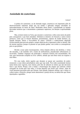 Ansiedade do esoterismo

                                                                                     Lamuel

       A prática do esoterismo, ou da chamada magia, constitui-se em importante pólo do
desenvolvimento espiritual, desde que seu estudo e aplicação estejam vinculados ao
autoconhecimento na busca de Deus. Realizados dessa forma, é possibilitado ao homem
desvendar mistérios que o encaminham a patamares superiores, em direção à espiritualidade
plena.

        Mas, existem muitos na Terra, que encaram o esoterismo e afins como meios de poder
para conseguirem o que bem entendem. Intitulam-se doutores em bruxaria e outros nomes
grotescos, como que se fossem absolutos, proeminentes, capazes de mudar destinos, ou,
quando desejam, alterar o livre-arbítrio de outros. Utilizam o conhecimento adquirido
exclusivamente para proveito próprio, sempre objetivan-do a supremacia sobre os demais. São
de enorme egoísmo, porque só pensam no que podem ganhar, sem avaliar as consequências
para os que perdem.

        Devido a essas ações inconsequentes, várias relações afetivas são desfeitas, e várias
são iniciadas, e até mantidas sob o manto do artificialismo, prejudicando sobremaneira os
envolvidos. Também vinganças são praticadas e inúmeros homens mal encaminhados. Ou
seja, uma intromissão completa no livre- arbítrio, atitude que nem Deus toma em respeito a
seus filhos.

        Por essa razão, alerto aqueles que desejam se passar por sacerdotes do poder:
renunciem a essas ideias perturbadoras antes que seja tarde. Pois estão acumulando karmas
numa forma mais vigorosa, mais intensa, pelo fato de saberem no íntimo que não deveriam
fazer o que fazem. Porque, com o tempo, o bumerangue das magias que realizam voltará
carregado de revolta para suas mãos, a revolta daqueles que foram suas vítimas. Além de
vocês passarem provações pelo que fizeram. Será quando, podemos afirmar, que o feitiço se
voltou contra o feiticeiro, porque assim determinou a justiça divina, na defesa dos que foram
injustiçados e agredidos.




                                                                                          75
 