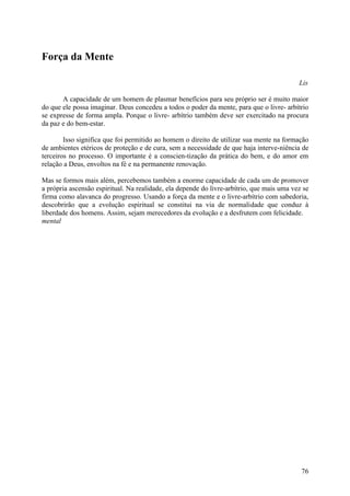 Força da Mente

                                                                                           Lis

       A capacidade de um homem de plasmar benefícios para seu próprio ser é muito maior
do que ele possa imaginar. Deus concedeu a todos o poder da mente, para que o livre- arbítrio
se expresse de forma ampla. Porque o livre- arbítrio também deve ser exercitado na procura
da paz e do bem-estar.

        Isso significa que foi permitido ao homem o direito de utilizar sua mente na formação
de ambientes etéricos de proteção e de cura, sem a necessidade de que haja interve-niência de
terceiros no processo. O importante é a conscien-tização da prática do bem, e do amor em
relação a Deus, envoltos na fé e na permanente renovação.

Mas se formos mais além, percebemos também a enorme capacidade de cada um de promover
a própria ascensão espiritual. Na realidade, ela depende do livre-arbítrio, que mais uma vez se
firma como alavanca do progresso. Usando a força da mente e o livre-arbítrio com sabedoria,
descobrirão que a evolução espiritual se constitui na via de normalidade que conduz à
liberdade dos homens. Assim, sejam merecedores da evolução e a desfrutem com felicidade.
mental




                                                                                            76
 