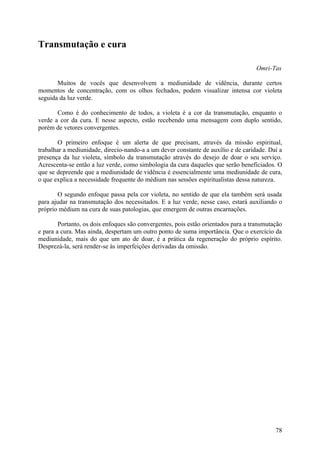 Transmutação e cura

                                                                                    Omri-Tas

       Muitos de vocês que desenvolvem a mediunidade de vidência, durante certos
momentos de concentração, com os olhos fechados, podem visualizar intensa cor violeta
seguida da luz verde.

       Como é do conhecimento de todos, a violeta é a cor da transmutação, enquanto o
verde a cor da cura. E nesse aspecto, estão recebendo uma mensagem com duplo sentido,
porém de vetores convergentes.

        O primeiro enfoque é um alerta de que precisam, através da missão espiritual,
trabalhar a mediunidade, direcio-nando-a a um dever constante de auxílio e de caridade. Daí a
presença da luz violeta, símbolo da transmutação através do desejo de doar o seu serviço.
Acrescenta-se então a luz verde, como simbologia da cura daqueles que serão beneficiados. O
que se depreende que a mediunidade de vidência é essencialmente uma mediunidade de cura,
o que explica a necessidade frequente do médium nas sessões espiritualistas dessa natureza.

       O segundo enfoque passa pela cor violeta, no sentido de que ela também será usada
para ajudar na transmutação dos necessitados. E a luz verde, nesse caso, estará auxiliando o
próprio médium na cura de suas patologias, que emergem de outras encarnações.

        Portanto, os dois enfoques são convergentes, pois estão orientados para a transmutação
e para a cura. Mas ainda, despertam um outro ponto de suma importância. Que o exercício da
mediunidade, mais do que um ato de doar, é a prática da regeneração do próprio espírito.
Desprezá-la, será render-se às imperfeições derivadas da omissão.




                                                                                           78
 