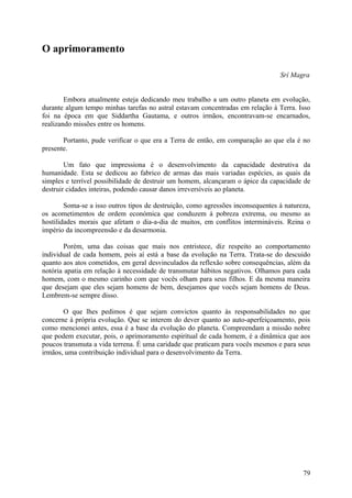 O aprimoramento

                                                                                 Srí Magra


        Embora atualmente esteja dedicando meu trabalho a um outro planeta em evolução,
durante algum tempo minhas tarefas no astral estavam concentradas em relação à Terra. Isso
foi na época em que Siddartha Gautama, e outros irmãos, encontravam-se encarnados,
realizando missões entre os homens.

       Portanto, pude verificar o que era a Terra de então, em comparação ao que ela é no
presente.

        Um fato que impressiona é o desenvolvimento da capacidade destrutiva da
humanidade. Esta se dedicou ao fabrico de armas das mais variadas espécies, as quais da
simples e terrível possibilidade de destruir um homem, alcançaram o ápice da capacidade de
destruir cidades inteiras, podendo causar danos irreversíveis ao planeta.

        Soma-se a isso outros tipos de destruição, como agressões inconsequentes à natureza,
os acometimentos de ordem económica que conduzem à pobreza extrema, ou mesmo as
hostilidades morais que afetam o dia-a-dia de muitos, em conflitos intermináveis. Reina o
império da incompreensão e da desarmonia.

        Porém, uma das coisas que mais nos entristece, diz respeito ao comportamento
individual de cada homem, pois aí está a base da evolução na Terra. Trata-se do descuido
quanto aos atos cometidos, em geral desvinculados da reflexão sobre consequências, além da
notória apatia em relação à necessidade de transmutar hábitos negativos. Olhamos para cada
homem, com o mesmo carinho com que vocês olham para seus filhos. E da mesma maneira
que desejam que eles sejam homens de bem, desejamos que vocês sejam homens de Deus.
Lembrem-se sempre disso.

       O que lhes pedimos é que sejam convictos quanto às responsabilidades no que
concerne à própria evolução. Que se interem do dever quanto ao auto-aperfeiçoamento, pois
como mencionei antes, essa é a base da evolução do planeta. Compreendam a missão nobre
que podem executar, pois, o aprimoramento espiritual de cada homem, é a dinâmica que aos
poucos transmuta a vida terrena. É uma caridade que praticam para vocês mesmos e para seus
irmãos, uma contribuição individual para o desenvolvimento da Terra.




                                                                                         79
 