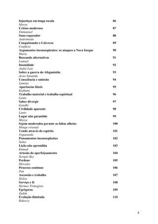 Injustiças em longa escala                            86
Morya
Cristos modernos                                      87
Emmanuel
Sono reparador                                        88
Andrômeda
Conquistando o Universo                               89
Confúcio
Argumentos inconseqüentes: os ataques a Nova Iorque   90
Maria
Buscando alternativas                                 91
Lamuel
Insanidade                                            92
André Luiz
Sobre a guerra do Afeganistão                         93
Jesus Sananda
Consciência e omissão                                 94
Lumina
Aparências fúteis                                     95
Kuthumi
Trabalho material e trabalho espiritual               96
Lanto
Saber divergir                                        97
Gandhi
Civilidade aparente                                   98
Lanto
Lugar não garantido                                   99
Morya
Sejam moderados perante as faltas alheias             100
Monge oriental
Vendo através do espírito                             101
Yogananda
Pensamentos inconseqüentes                            102
Soltec
Lição não aprendida                                   103
Kumad
Artesão do aperfeiçoamento                            104
Serapis Bey
Perdoar                                               105
Hércules
Processo contínuo                                     106
Pan
Ascensão e trabalho                                   107
Helios
Serviço e fé                                          108
Hermes Trimegisto
Egrégoras                                             109
Zadak.
Evolução ilimitada                                    110
Rakoczy


                                                            8
 