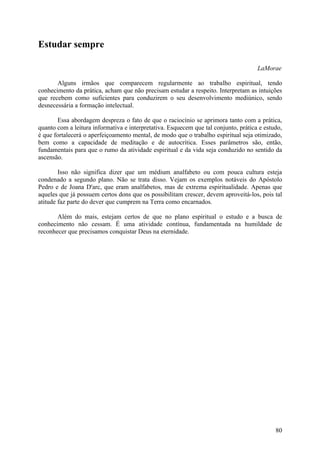 Estudar sempre

                                                                                     LaMorae

       Alguns irmãos que comparecem regularmente ao trabalho espiritual, tendo
conhecimento da prática, acham que não precisam estudar a respeito. Interpretam as intuições
que recebem como suficientes para conduzirem o seu desenvolvimento mediúnico, sendo
desnecessária a formação intelectual.

       Essa abordagem despreza o fato de que o raciocínio se aprimora tanto com a prática,
quanto com a leitura informativa e interpretativa. Esquecem que tal conjunto, prática e estudo,
é que fortalecerá o aperfeiçoamento mental, de modo que o trabalho espiritual seja otimizado,
bem como a capacidade de meditação e de autocrítica. Esses parâmetros são, então,
fundamentais para que o rumo da atividade espiritual e da vida seja conduzido no sentido da
ascensão.

        Isso não significa dizer que um médium analfabeto ou com pouca cultura esteja
condenado a segundo plano. Não se trata disso. Vejam os exemplos notáveis do Apóstolo
Pedro e de Joana D'arc, que eram analfabetos, mas de extrema espiritualidade. Apenas que
aqueles que já possuem certos dons que os possibilitam crescer, devem aproveitá-los, pois tal
atitude faz parte do dever que cumprem na Terra como encarnados.

       Além do mais, estejam certos de que no plano espiritual o estudo e a busca de
conhecimento não cessam. É uma atividade contínua, fundamentada na humildade de
reconhecer que precisamos conquistar Deus na eternidade.




                                                                                            80
 