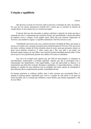 Criação e equilíbrio

                                                                                     Vaistus

       São diversos os locais no Universo onde se processa a formação da vida e da matéria.
No caso da Via Láctea, denomina-se Grande Sol o centro que se constitui no dínamo da
criação divina. É uma espécie de ovo cósmico da região.

       É através dele que são renovados os planos espiritual e material, de modo que haja a
expansão da vida e a manutenção das estruturas físicas, que possibilitarão o desenvolvimento
de espíritos novos e antigos. Como podem intuir, Deus não está somente onipresente no
Universo, mas também o regula e o equilibra sabiamente. Sem Ele, haveria o caos.

       Trabalhando num local como esse, sentimos de perto a bondade de Deus, que nunca se
recusa a nos suprir com a energia necessária para a harmonização do Universo. Ele, que já nos
deu tanto, continua criando de forma absoluta, plena de amor, para que possamos semear ou
gerar novos planetas evolutivos. E então vemos que o Pai, com todo o seu poder, em
momento algum esquece de seus filhos, num sinal de extrema humildade perante todos. Como
um rei que se curva gentilmente perante seus súditos, Ele nunca os abandona.

       Isso serve de exemplo para aqueles que, por falta de amor-próprio, se entregam ao
auto-abandono, desprezando a evolução espiritual. Aqueles que não se preocupam com a
transmutação das imperfeições e das negatividades, e que não aproveitam as chances e os
instrumentos que Deus lhes concede. Renegam a meditação e o autoconhecimento, e ainda se
banham no orgulho de uma sabedoria que na realidade está muito aquém do inimaginável.
Que diferença desse comportamento perante a humildade divina!

Os homens precisam se conhecer melhor, pois é neles mesmos que encontrarão Deus. E
quando O sentirem pulsar, entenderão que o Pai é o coração da vida eterna. E tal qual nos
contos de fadas, Ele é o coração que simboliza o amor infinito, que ilumina regiamente a vida
de seus filhos.




                                                                                          81
 