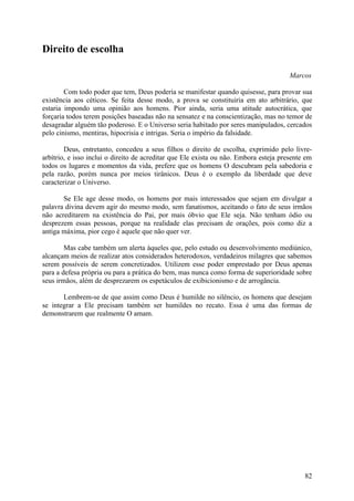 Direito de escolha

                                                                                       Marcos

        Com todo poder que tem, Deus poderia se manifestar quando quisesse, para provar sua
existência aos céticos. Se feita desse modo, a prova se constituiria em ato arbitrário, que
estaria impondo uma opinião aos homens. Pior ainda, seria uma atitude autocrática, que
forçaria todos terem posições baseadas não na sensatez e na conscientização, mas no temor de
desagradar alguém tão poderoso. E o Universo seria habitado por seres manipulados, cercados
pelo cinismo, mentiras, hipocrisia e intrigas. Seria o império da falsidade.

        Deus, entretanto, concedeu a seus filhos o direito de escolha, exprimido pelo livre-
arbítrio, e isso inclui o direito de acreditar que Ele exista ou não. Embora esteja presente em
todos os lugares e momentos da vida, prefere que os homens O descubram pela sabedoria e
pela razão, porém nunca por meios tirânicos. Deus é o exemplo da liberdade que deve
caracterizar o Universo.

       Se Ele age desse modo, os homens por mais interessados que sejam em divulgar a
palavra divina devem agir do mesmo modo, sem fanatismos, aceitando o fato de seus irmãos
não acreditarem na existência do Pai, por mais óbvio que Ele seja. Não tenham ódio ou
desprezem essas pessoas, porque na realidade elas precisam de orações, pois como diz a
antiga máxima, pior cego é aquele que não quer ver.

        Mas cabe também um alerta àqueles que, pelo estudo ou desenvolvimento mediúnico,
alcançam meios de realizar atos considerados heterodoxos, verdadeiros milagres que sabemos
serem possíveis de serem concretizados. Utilizem esse poder emprestado por Deus apenas
para a defesa própria ou para a prática do bem, mas nunca como forma de superioridade sobre
seus irmãos, além de desprezarem os espetáculos de exibicionismo e de arrogância.

       Lembrem-se de que assim como Deus é humilde no silêncio, os homens que desejam
se integrar a Ele precisam também ser humildes no recato. Essa é uma das formas de
demonstrarem que realmente O amam.




                                                                                            82
 