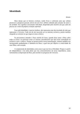 Identidade

                                                                                     Monka

        Deus deseja que os homens evoluam, sendo livres o suficiente para que saibam
promover o progresso pessoal, através de um livre- arbítrio imbuído pela sensatez do amor e
da caridade. Isso significa crescimento individual, despertado pela iniciativa de que cada um
precisa ser o tutor da própria evolução espiritual.

       Essa individualidade, é preciso lembrar, não representa estar desvinculado do todo que
representa o Universo. Cada um de nós necessita ser ao máximo exclusivo, porém também
integrado ao extremo no que tange ao senso coletivo.

        Se procurarmos entender a frase emérita de Jesus, quando disse amar a Deus sobre
todas as coisas e ao próximo como a ti mesmo, perceberemos que não existe contradição no
exclusivo com o coletivo. Porque ao promovermos nossa transmutação, estamos também nos
incorporando gradualmente à sabedoria de Deus, a qual tem por objetivo a coletividade de
seus filhos, sem exceção.

       A compreensão de identidades como essas é que nos leva à liberdade. Porque é a partir
da independência e da razão plena que nos conscientizamos de nossa importância, como
instrumentos à disposição de Deus, para auxiliar no progresso do Universo.




                                                                                          83
 