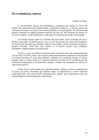 Os verdadeiros valores

                                                                            António de Pãdua

       É com profunda tristeza que constatamos a arrogância que impera na Terra. Os
homens são endurecidos pela insensibilidade. Visualizam a pobreza e a miséria, porém não
conseguem enxergar a dor que existe nesses problemas. As preocupações são extremamente
egoístas, limitadas aos rígidos interesses materiais de cada um. São incapazes de auxiliar ou
de serem solidários, sendo indiferentes a toda espécie de angústia que atinge a humanidade.

       Essa atitude decorre muito da constante luta pelo poder, numa sociedade que tem o
dinheiro como ídolo. O dinheiro passa a ser, ao invés de um meio de sobrevivência pacífica,
um instrumento de poder que corrompe, influi no livre-arbítrio, realiza conquistas amorosas e
promove amizades. Tudo falso, tudo artificial. E os homens aceitam essas condições,
deturpando vergonhosamente a própria moral.

        É triste ver que essa fantasia irracional ocorre em período tão curto representado pela
vida na Terra. Em breve, todos, sem exceção, estarão desencarnados, prestando contas perante
os tribunais do karma. E aí de nada adiantará o dinheiro ou a corrupção. Porque os valores
julgados serão os valores morais, as conquistas espirituais de cada um. É um tribunal que não
necessita de testemunhas ou de juramentos, porque a verdade vem estampada em cada réu. É
impossível ocultá-la.

       Porém, felizes serão aqueles que puderem levantar a cabeça e olharem tranquilos para
os juizes do karma, mostrando que lutaram contra as imperfeições e saíram vitoriosos
conduzindo Deus. Pois esses estarão iluminados pela verdade, que conquistaram através do
esforço próprio na transmutação das imperfeições.




                                                                                            84
 