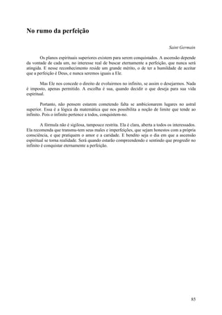 No rumo da perfeição

                                                                                 Saint Germain

        Os planos espirituais superiores existem para serem conquistados. A ascensão depende
da vontade de cada um, no interesse real de buscar eternamente a perfeição, que nunca será
atingida. E nesse reconhecimento reside um grande mérito, o de ter a humildade de aceitar
que a perfeição é Deus, e nunca seremos iguais a Ele.

        Mas Ele nos concede o direito de evoluirmos no infinito, se assim o desejarmos. Nada
é imposto, apenas permitido. A escolha é sua, quando decidir o que deseja para sua vida
espiritual.

        Portanto, não pensem estarem cometendo falta se ambicionarem lugares no astral
superior. Essa é a lógica da matemática que nos possibilita a noção de limite que tende ao
infinito. Pois o infinito pertence a todos, conquistem-no.

        A fórmula não é sigilosa, tampouco restrita. Ela é clara, aberta a todos os interessados.
Ela recomenda que transmu-tem seus males e imperfeições, que sejam honestos com a própria
consciência, e que pratiquem o amor e a caridade. E bendito seja o dia em que a ascensão
espiritual se torna realidade. Será quando estarão compreendendo e sentindo que progredir no
infinito é conquistar eternamente a perfeição.




                                                                                              85
 