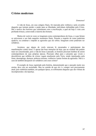 Cristos modernos

                                                                                Emmanuel

       A vida de Jesus, em seus estágios finais, foi marcada pela violência e pela covardia
daqueles que temiam perder o poder para as liberdades individuais defendidas pelo Cristo.
Daí o motivo dos horrores que culminaram com a crucificação, a qual até hoje é vista com
profunda tristeza, comovendo a maioria dos homens.

        Muitos de vocês às vezes se imaginam como contemporâneos de Jesus, e o que fariam
se estivessem a seu lado naqueles momentos finais. Pensam a respeito de como poderiam
ajudá-lo, ou condenar e impedir as agressões que ele sofreu. Imaginam como poderiam ser
solidários.

       Acontece, que alguns de vocês estavam lá encarnados e participaram das
manifestações contra Jesus. E apesar das boas intenções de hoje, que na verdade não podem
mais ser concretizadas, pois a vida de Jesus é passado, os homens precisam lembrar de serem
contemporâneos de suas próprias épocas. Precisam olhar para o presente que vivem e
descobrirem que milhões de cristos vagam atualmente pela Terra, sendo injustiçados pela
fome, desemprego, doenças, pobreza extrema, violência e outras formas de agressões. Não é o
caso de também desejarem ser solidários com esses cristos?

        O exemplo de Jesus registrado pela história, demonstrando que o passado muito nos
ensina, deve sim ser assimilado. Mas no sentido de que ele é e sempre será precisamente
atual, pois simboliza também, em qualquer época, os sofrimentos daqueles que são vítimas da
incompreensão e da injustiça.




                                                                                        87
 