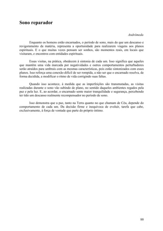 Sono reparador

                                                                                  Andrômeda

        Enquanto os homens estão encarnados, o período de sono, mais do que um descanso e
revigoramento da matéria, representa a oportunidade para realizarem viagens aos planos
espirituais. E o que muitas vezes pensam ser sonhos, são momentos reais, em locais que
visitaram, e encontros com entidades espirituais.

        Essas visitas, na prática, obedecem à sintonia de cada um. Isso significa que aqueles
que mantêm uma vida marcada por negatividades e outros comportamentos perturbadores
serão atraídos para umbrais com as mesmas características, pois estão sintonizados com esses
planos. Isso reforça uma conexão difícil de ser rompida, a não ser que o encarnado resolva, de
forma decidida, a modificar o ritmo de vida corrigindo suas faltas.

         Quando isso acontece, à medida que as imperfeições são transmutadas, as visitas
realizadas durante o sono vão subindo de plano, no sentido daqueles ambientes regados pela
paz e pela luz. E, ao acordar, o encarnado sente maior tranquilidade e segurança, percebendo
ter tido um descanso realmente recompensador no período de sono.

       Isso demonstra que a paz, tanto na Terra quanto no que chamam de Céu, depende do
comportamento de cada um. Da decisão firme e inequívoca de evoluir, tarefa que cabe,
exclusivamente, à força de vontade que parte do próprio íntimo.




                                                                                           88
 