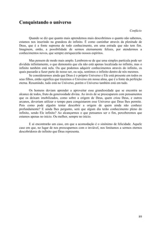 Conquistando o universo
                                                                                    Confúcio

       Quando se diz que quanto mais aprendemos mais descobrimos o quanto não sabemos,
estamos nos inserindo na grandeza do infinito. É como caminhar através da plenitude de
Deus, que é a fonte suprema de todo conhecimento, em uma estrada que não tem fim.
Imaginem, então, a possibilidade de sermos eternamente felizes, por atendermos a
conhecimentos novos, que sempre enriquecerão nossos espíritos.

        Mas pensem de modo mais amplo. Lembrem-se de que uma simples partícula pode ser
dividida infinitamente, o que demonstra que ela não está apenas localizada no infinito, mas o
infinito também está nela. Ou que podemos adquirir conhecimentos através do infinito, os
quais passarão a fazer parte do nosso ser, ou seja, sentimos o infinito dentro de nós mesmos.
        Se considerarmos ainda que Deus é o próprio Universo e Ele está presente em todos os
seus filhos, então significa que trazemos o Universo em nossa alma, que é a fonte da perfeição
eterna. Resumindo, tudo está no Universo, porém o Universo também está em tudo.

        Os homens deviam aprender a aproveitar essa grandiosidade que se encontra ao
alcance de todos, fruto da generosidade divina. Ao invés de se preocuparem com pensamentos
que os deixam imobilizados, como sobre a origem de Deus, quem criou Deus, e outros
arcanos, deveriam utilizar o tempo para conquistarem esse Universo que Deus lhes permite.
Pois como pode alguém tentar descobrir a origem de quem ainda não conhece
profundamente? E ainda lhes pergunto, será que algum dia terão conhecimento pleno do
infinito, sendo Ele infinito? Ao alcançarmos o que pensamos ser o fim, perceberemos que
estamos apenas no início. Ou melhor, sempre no início.

       E aí encontrarão um caso, em que a acomodação é o sinónimo de felicidade. Aquele
caso em que, no lugar de nos preocuparmos com o inviável, nos limitamos a sermos eternos
descobridores do infinito que Deus representa.




                                                                                           89
 