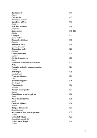 Bipolaridade                          111
Enoch
Corrupção                             112
Bezerra de Menezes
Agradecer a Deus                      113
Ezekiel..
Sem data marcada                      114
Jerônimo
Xamanismo                             115-116
Khaléu
Coragem                               117
Joana D'Arc
Dimensões distintas                   118
Ramatís
Avaliar as faltas                     119
Estrela do Amor
Dimensão e poder                      120
Kuthumi
Cuidar dos filhos                     121
Meimei
Escola do progresso                   122
Osiris
Vitoriosos na matéria e no espírito   123
Pedro
É preciso assimilar os ensinamentos   124
Petron
Autoflagelo                           125
Quetzalcoatí
Pequenos déspotas                     125
Unei
Atributo congênito                    126
Dr. Sergei
Chama verde                           126
Hilarion
Passeios inadequados                  127
Nanak
Guardião do próprio espírito          128
Atma
Pesadelos instrutivos                 129
Hank
Caridade discreta                     130
Hatton
Religião deturpada                    131
Jesus Sananda
Atravessar o fogo sem se queimar      132
Shidha
Ciclos individuais                    133
Swami Satyananda Giri
Pensar antes de agir                  134
Marak


                                                9
 