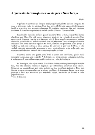 Argumentos inconseqüentes: os ataques a Nova Iorque

                                                                                      Maria

         O período de conflitos que atinge a Terra proporciona grandes dúvidas a respeito de
onde se encontra a razão e a verdade. Cada lado envolvido levanta argumentos fortes para
justificar seus atos, que abrangem dialéticas diferenciadas, contornos das mais variadas
condições. Todos afirmam promover a verdade e todos dizem ter Deus a seu lado.

        Inicialmente, eles estão corretos quando dizem ter Deus ao lado, porque Deus nunca
abandona seus filhos. Ele está sempre disposto a ajudá-los na evolução do espírito. Mas
esquecem de dizer que eles não se colocam ao lado de Deus, quando promovem as maiores
violências, que vão desde a omissão quanto à fome e à pobreza na Terra, até as agressões mais
irracionais com armas de várias espécies. No fundo, nenhuma das partes têm razão, porque a
verdade de cada um contraria a única verdade do Universo, a que vem de Deus. E esta
verdade patrocina a compaixão, a caridade, o amor, o entendimento, e não as barbáries que
constatamos diariamente, as quais são praticadas por todos os lados.

       O conflito atual é uma guerra, como todas as outras, sem vencedores, quando mais
uma vez a humanidade sairá perdendo. A destruição, que nesse caso não será apenas material,
é também moral, no sentido que ocorrerá forte atraso na evolução do planeta.

       Eu lhes sugiro, que sejam neutros. Não vibrem favoravelmente para qualquer lado em
luta, para não atraírem emanações negativas que infelizmente envolvem esses irmãos.
Procurem ser independentes, por maior esforço que isso signifique, pedindo a Deus que
ilumine as mentes transtornadas, que se atiram no abismo da insensatez. Peçam paz e orem
para que a Terra seja sustentada pela sabedoria, porque, novamente, os homens a estão
jogando no caos.
Vozes do Universo




                                                                                          90
 