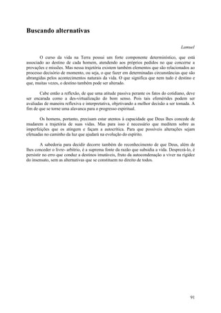 Buscando alternativas

                                                                                       Lamuel

       O curso da vida na Terra possui um forte componente determinístico, que está
associado ao destino de cada homem, atendendo aos próprios pedidos no que concerne a
provações e missões. Mas nessa trajetória existem também elementos que são relacionados ao
processo decisório de momento, ou seja, o que fazer em determinadas circunstâncias que são
abrangidas pelos acontecimentos naturais da vida. O que significa que nem tudo é destino e
que, muitas vezes, o destino também pode ser alterado.

       Cabe então a reflexão, de que uma atitude passiva perante os fatos do cotidiano, deve
ser encarada como a des-virtualização do bom senso. Pois tais efemérides podem ser
avaliadas de maneira reflexiva e interpretativa, objetivando a melhor decisão a ser tomada. A
fim de que se torne uma alavanca para o progresso espiritual.

       Os homens, portanto, precisam estar atentos à capacidade que Deus lhes concede de
mudarem a trajetória de suas vidas. Mas para isso é necessário que meditem sobre as
imperfeições que os atingem e façam a autocrítica. Para que possíveis alterações sejam
efetuadas no caminho da luz que ajudará na evolução do espírito.

        A sabedoria para decidir decorre também do reconhecimento de que Deus, além de
lhes conceder o livre- arbítrio, é a suprema fonte da razão que subsidia a vida. Desprezá-lo, é
persistir no erro que conduz a destinos imutáveis, fruto da autocondenação a viver na rigidez
do insensato, sem as alternativas que se constituem no direito de todos.




                                                                                            91
 