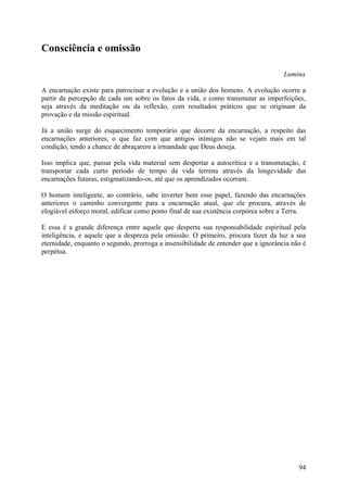 Consciência e omissão

                                                                                     Lumina

A encarnação existe para patrocinar a evolução e a união dos homens. A evolução ocorre a
partir da percepção de cada um sobre os fatos da vida, e como transmutar as imperfeições,
seja através da meditação ou da reflexão, com resultados práticos que se originam da
provação e da missão espiritual.

Já a união surge do esquecimento temporário que decorre da encarnação, a respeito das
encarnações anteriores, o que faz com que antigos inimigos não se vejam mais em tal
condição, tendo a chance de abraçarem a irmandade que Deus deseja.

Isso implica que, passar pela vida material sem despertar a autocrítica e a transmutação, é
transportar cada curto período de tempo da vida terrena através da longevidade das
encarnações futuras, estigmatizando-os, até que os aprendizados ocorram.

O homem inteligente, ao contrário, sabe inverter bem esse papel, fazendo das encarnações
anteriores o caminho convergente para a encarnação atual, que ele procura, através de
elogiável esforço moral, edificar como ponto final de sua existência corpórea sobre a Terra.

E essa é a grande diferença entre aquele que desperta sua responsabilidade espiritual pela
inteligência, e aquele que a despreza pela omissão. O primeiro, procura fazer da luz a sua
eternidade, enquanto o segundo, prorroga a insensibilidade de entender que a ignorância não é
perpétua.




                                                                                          94
 
