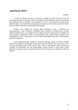 Aparências fúteis
                                                                                   Kuthumi

        O senso de ridículo em geral é associado a atitudes de cunho social na Terra. Os
.indivíduos procuram se preservar através da imagem da boa educação, bem como mantendo
uma aparência que os distingue como elegantes no vestir e no maneirismo. Fugir desses
preceitos básicos, que denominam de etiqueta, faz com que o homem seja acusado de não ter
senso de ridículo, além de ser considerado mal-educado.

        Embora esses padrões de etiqueta sejam necessários, para a civilidade dos
relacionamentos, o que é elogiável e desejado, deve-se lembrar aos homens que a cortesia
espiritual também tem o seu código de ética. Muitos agem de modo abusivo e absurdo em
termos morais, acreditando encobrir suas imperfeições sob a égide da boa educação e da
sociabilidade na Terra, esquecendo que estão sendo contemplados por Deus e pelos planos
espirituais superiores.

        Essas imperfeições que impedem a evolução espiritual, podem ter certeza, também
colocam os homens na classificação de não terem senso de ridículo. Pois, nesse caso, o ridí-
culo será um atributo que levarão com eles após o fim da vida material. Será a presença da
vergonha ao descobrirem que suas negatividades ficaram ocultas na vida terrena, porém
afloraram de maneira clara nos registros da justiça divina. Porque não souberam ter senso de
ridículo.




                                                                                         95
 