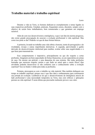Trabalho material e trabalho espiritual

                                                                                       Lanto

       Durante a vida na Terra, os homens dedicam-se exemplarmente a temas ligados às
suas respectivas profissões. Estudam, praticam, frequentam cursos, discutem, sempre com o
objetivo de serem bons trabalhadores, bem remunerados e que garantam um emprego
razoável.

       Além de com isso desenvolverem a inteligência, o que é um fato de enorme progresso,
não existe grande preocupação de associar a evolução profissional à vida espiritual. Mas
como isso pode se dar? Poderão ver que de duas formas básicas.

        A primeira, levando no trabalho uma vida sóbria e honesta, isenta de perseguições e de
rivalidades, invejas e outras imperfeições destrutivas. A segunda, aproveitando o ganho
derivado do desenvolvimento intelectual para meditar, avaliar sobre suas negatividades e o
que fazer para transmutá-las.

        Esse comportamento é imperativo, principalmente no que diz respeito a certas
profissões. Imaginem um bom especulador de bolsas financeiras, ou um especialista em armas
de caça. Ou mesmo um policial, e uma dançarina de casa noturna. São todas profissões
honradas que merecem respeito, porém o que farão no astral após a morte física? Que
atividades poderão desenvolver se não contarem com o conhecimento sobre a evolução
espiritual? Isso no fundo é válido para todas as profissões.

       Portanto, preocupem-se com o trabalho na vida material. Mas também dediquem seu
tempo ao trabalho espiritual, porque esse é que lhes dará o embasamento para continuarem
sua jornada de evolução. Lembrem-se de que o desenvolvimento da inteligência através do
lado profissional é uma necessidade temporária na Terra, mas com reflexos e aplicações
perenes na vida espiritual. É nesta última que precisarão realmente provar o seu valor.




                                                                                           96
 