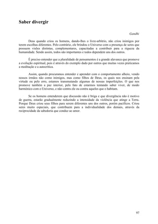 Saber divergir

                                                                                     Gandhi

       Deus quando criou os homens, dando-lhes o livre-arbítrio, não criou inimigos por
terem escolhas diferentes. Pelo contrário, ele brindou o Universo com a presença de seres que
possuem visões distintas, complementares, capacitadas a contribuir para a riqueza da
humanidade. Sendo assim, todos são importantes e todos dependem uns dos outros.

       É preciso entender que a pluralidade de pensamentos é a grande alavanca que promove
a evolução espiritual, pois é através do exemplo dado por outros que muitas vezes praticamos
a meditação e a autocrítica.

       Assim, quando procuramos entender e aprender com o comportamento alheio, vendo
nossos irmãos não como inimigos, mas como filhos de Deus, os quais nos ensinam pela
virtude ou pelo erro, estamos transmutando algumas de nossas imperfeições. O que nos
promove também a paz interior, pelo fato de estarmos tentando saber viver, de modo
harmónico com o Universo, e não contra ele ou contra aqueles que o habitam.

       Se os homens entenderem que discussão não é briga e que divergência não é motivo
de guerra, estarão gradualmente reduzindo a intensidade da violência que atinge a Terra.
Porque Deus criou seus filhos para serem diferentes uns dos outros, porém pacíficos. Criou
seres muito especiais, que contribuem para a individualidade dos demais, através da
reciprocidade da sabedoria que conduz ao amor.




                                                                                          97
 