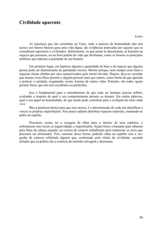 Civilidade aparente

                                                                                       Lanto

        As injustiças que são cometidas na Terra, onde a maioria da humanidade não tem
acesso aos fatores básicos para uma vida digna, são evidências praticadas por aqueles que se
consideram superiores e civilizados. Infelizmente, os que assim se denominam, se baseiam na
riqueza que possuem, ou no bom padrão de vida que desfrutam, como se fossem os principais
atributos que indicam a qualidade de um homem.

        Em primeiro lugar, em hipótese alguma a quantidade de bens e de riqueza que alguém
possui pode ser determinante de qualidades morais. Mesmo porque, nem sempre esses bens e
riquezas foram obtidos por atos caracterizados pela moral elevada. Depois, deve-se recordar
que muitas vezes Deus permite a alguém possuir mais que outros, como forma de que aprenda
a praticar a caridade, resgatando, assim, karmas de outras vidas. Portanto, são todos iguais
perante Deus, que não tem escolhidos ou preferidos.

        Isso é fundamental para o entendimento de que cada ser humano precisa refletir,
avaliando a respeito de qual o seu comportamento perante os demais. Em outras palavras,
qual o seu papel na humanidade, de que modo pode contribuir para a evolução do meio onde
vive.
        Mas a premissa básica para que isso ocorra, é a determinação de cada um identificar e
vencer as próprias imperfeições. Pois pouco adianta distribuir riquezas materiais, mantendo-se
pobre de espírito.

        Procurem, assim, ter a coragem de olhar para o interior de seus espíritos, e
enfrentarem sem receio as negatividades e imperfeições. Sejam fortes o bastante para olharem
para Deus de cabeça erguida, na certeza de estarem trabalhando para sentenciar os erros que
precisam ser eliminados. Pois, somente dessa forma, poderão olhar no espelho sem a ver-
gonha de estarem refletindo alguém que, acobertado pelo rótulo da civilidade, esconde
atitudes que na prática são a essência da omissão selvagem e desumana.




                                                                                           98
 