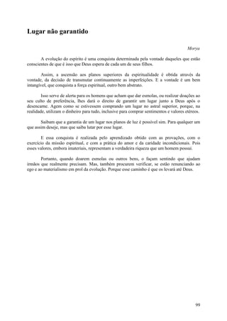 Lugar não garantido

                                                                                        Morya

       A evolução do espírito é uma conquista determinada pela vontade daqueles que estão
conscientes de que é isso que Deus espera de cada um de seus filhos.

       Assim, a ascensão aos planos superiores da espiritualidade é obtida através da
vontade, da decisão de transmutar continuamente as imperfeições. E a vontade é um bem
intangível, que conquista a força espiritual, outro bem abstrato.

        Isso serve de alerta para os homens que acham que dar esmolas, ou realizar doações ao
seu culto de preferência, lhes dará o direito de garantir um lugar junto a Deus após o
desencarne. Agem como se estivessem comprando um lugar no astral superior, porque, na
realidade, utilizam o dinheiro para tudo, inclusive para comprar sentimentos e valores etéreos.

       Saibam que a garantia de um lugar nos planos de luz é possível sim. Para qualquer um
que assim deseje, mas que saiba lutar por esse lugar.

       E essa conquista é realizada pelo aprendizado obtido com as provações, com o
exercício da missão espiritual, e com a prática do amor e da caridade incondicionais. Pois
esses valores, embora imateriais, representam a verdadeira riqueza que um homem possui.

       Portanto, quando doarem esmolas ou outros bens, o façam sentindo que ajudam
irmãos que realmente precisam. Mas, também procurem verificar, se estão renunciando ao
ego e ao materialismo em prol da evolução. Porque esse caminho é que os levará até Deus.




                                                                                            99
 