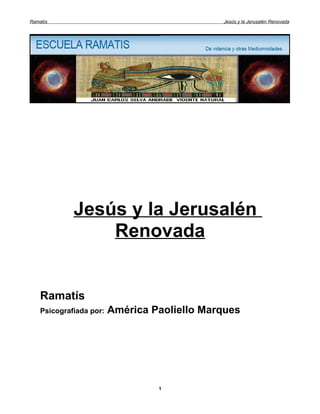 Ramatís                                       Jesús y la Jerusalén Renovada




             Jesús y la Jerusalén
                 Renovada


    Ramatís
    Psicografiada por:   América Paoliello Marques




                                  1
 