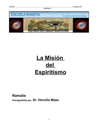 Ramatís                                       La Misión del
                                Espiritismo




                          La Misión
                             del
                          Espiritismo


    Ramatís
    Psicografiada por:   Dr. Hercilio Maes




                                       1
 