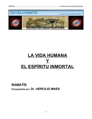 RAMATÍS                                 La Vida Humana y El Espíritu Inmortal




               LA VIDA HUMANA
                      Y
            EL ESPÍRITU INMORTAL


   RAMATÍS
   Psicografiada por:   Dr. HERCILIO MAES




                                1
 