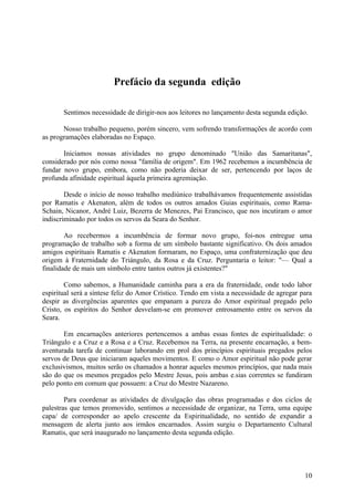 Prefácio da segunda edição

       Sentimos necessidade de dirigir-nos aos leitores no lançamento desta segunda edição.

       Nosso trabalho pequeno, porém sincero, vem sofrendo transformações de acordo com
as programações elaboradas no Espaço.

       Iniciamos nossas atividades no grupo denominado "União das Samaritanas",
considerado por nós como nossa "família de origem". Em 1962 recebemos a incumbência de
fundar novo grupo, embora, como não poderia deixar de ser, pertencendo por laços de
profunda afinidade espiritual àquela primeira agremiação.

        Desde o início de nosso trabalho mediúnico trabalhávamos frequentemente assistidas
por Ramatis e Akenaton, além de todos os outros amados Guias espirituais, como Rama-
Schain, Nicanor, André Luiz, Bezerra de Menezes, Pai Erancisco, que nos incutiram o amor
indiscriminado por todos os servos da Seara do Senhor.

        Ao recebermos a incumbência de formar novo grupo, foi-nos entregue uma
programação de trabalho sob a forma de um símbolo bastante significativo. Os dois amados
amigos espirituais Ramatis e Akenaton formaram, no Espaço, uma confraternização que deu
origem à Fraternidade do Triángulo, da Rosa e da Cruz. Perguntaria o leitor: "— Qual a
finalidade de mais um símbolo entre tantos outros já existentes?"

        Como sabemos, a Humanidade caminha para a era da fraternidade, onde todo labor
espiritual será a síntese feliz do Amor Crístico. Tendo em vista a necessidade de agregar para
despir as divergências aparentes que empanam a pureza do Amor espiritual pregado pelo
Cristo, os espíritos do Senhor desvelam-se em promover entrosamento entre os servos da
Seara.

       Em encarnações anteriores pertencemos a ambas essas fontes de espiritualidade: o
Triângulo e a Cruz e a Rosa e a Cruz. Recebemos na Terra, na presente encarnação, a bem-
aventurada tarefa de continuar laborando em prol dos princípios espirituais pregados pelos
servos de Deus que iniciaram aqueles movimentos. E como o Amor espiritual não pode gerar
exclusivismos, muitos serão os chamados a honrar aqueles mesmos princípios, que nada mais
são do que os mesmos pregados pelo Mestre Jesus, pois ambas e.sias correntes se fundiram
pelo ponto em comum que possuem: a Cruz do Mestre Nazareno.

        Para coordenar as atividades de divulgação das obras programadas e dos ciclos de
palestras que temos promovido, sentimos a necessidade de organizar, na Terra, uma equipe
capa/ de corresponder ao apelo crescente da Espiritualidade, no sentido de expandir a
mensagem de alerta junto aos irmãos encarnados. Assim surgiu o Departamento Cultural
Ramatis, que será inaugurado no lançamento desta segunda edição.




                                                                                           10
 