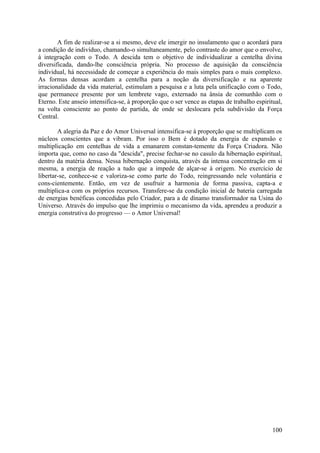A fim de realizar-se a si mesmo, deve ele imergir no insulamento que o acordará para
a condição de indivíduo, chamando-o simultaneamente, pelo contraste do amor que o envolve,
à integração com o Todo. A descida tem o objetivo de individualizar a centelha divina
diversificada, dando-lhe consciência própria. No processo de aquisição da consciência
individual, há necessidade de começar a experiência do mais simples para o mais complexo.
As formas densas acordam a centelha para a noção da diversificação e na aparente
irracionalidade da vida material, estimulam a pesquisa e a luta pela unificação com o Todo,
que permanece presente por um lembrete vago, externado na ânsia de comunhão com o
Eterno. Este anseio intensifica-se, à proporção que o ser vence as etapas de trabalho espiritual,
na volta consciente ao ponto de partida, de onde se deslocara pela subdivisão da Força
Central.

        A alegria da Paz e do Amor Universal intensifica-se à proporção que se multiplicam os
núcleos conscientes que a vibram. Por isso o Bem é dotado da energia de expansão e
multiplicação em centelhas de vida a emanarem constan-temente da Força Criadora. Não
importa que, como no caso da "descida", precise fechar-se no casulo da hibernação espiritual,
dentro da matéria densa. Nessa hibernação conquista, através da intensa concentração em si
mesma, a energia de reação a tudo que a impede de alçar-se à origem. No exercício de
libertar-se, conhece-se e valoriza-se como parte do Todo, reingressando nele voluntária e
cons-cientemente. Então, em vez de usufruir a harmonia de forma passiva, capta-a e
multiplica-a com os próprios recursos. Transfere-se da condição inicial de bateria carregada
de energias benéficas concedidas pelo Criador, para a de dínamo transformador na Usina do
Universo. Através do impulso que lhe imprimiu o mecanismo da vida, aprendeu a produzir a
energia construtiva do progresso — o Amor Universal!




                                                                                             100
 