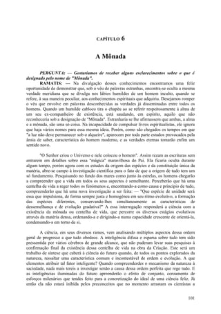 CAPÍTULO      6

                                      A Mônada

        PERGUNTA: — Gostaríamos de receber alguns esclarecimentos sobre o que é
designado pelo nome de "Mônada".
        RAMATIS: — Na divulgação desses conhecimentos encontramos uma feliz
oportunidade de demonstrar que, sob o véu de palavras estranhas, encontra-se oculta a mesma
verdade meridiana que se divulga nos lábios humildes de um homem inculto, quando se
refere, à sua maneira peculiar, aos conhecimentos espirituais que adquiriu. Desejamos romper
o véu que envolve em palavras desconhecidas as verdades já disseminadas entre todos os
homens. Quando um humilde cabloco tira o chapéu ao se referir respeitosamente à alma de
um seu ex-companheiro de existência, está saudando, em espírito, aquilo que não
reconheceria sob a designação de "Mônada". Estranharia se lhe afirmassem que ambas, a alma
e a mônada, são uma só coisa. Na incapacidade de compulsar livros espiritualistas, ele ignora
que haja vários nomes para essa mesma ideia. Porém, como são chegados os tempos em que
"a luz não deve permanecer sob o alqueire", aparecem por toda parte estudos provocados pela
ânsia de saber, característica do homem moderno, e as verdades eternas tomarão enfim um
sentido novo.

        "O Senhor criou o Universo e nele colocou o homem". Assim rezam as escrituras sem
entrarem em detalhes sobre essa "mágica" maravilhosa do Pai. Ela ficaria oculta durante
algum tempo, porém agora com os estudos da origem das espécies e da constituição única da
matéria, abre-se campo à investigação científica para o fato de que a origem de tudo tem um
só fundamento. Pesquisando no fundo dos mares como junto às estrelas, os homens chegarão
a compreender que a vida em todos os seus aspectos é semelhante. Perceberão que há uma
centelha de vida a reger todos os fenómenos e, encontrando-a como causa e princípio de tudo,
compreenderão que há uma nova investigação a ser feita: — "Que espécie de unidade será
essa que impulsiona, de forma sempre justa e homogénea em seu ritmo evolutivo, a formação
das espécies diferentes, conservando-lhes simultaneamente as características de
dessemelhança e de evolução gradativa?" A essa interrogação responderá a ciência com a
existência da mônada ou centelha de vida, que percorre os diversos estágios evolutivos
através da matéria densa, ordenando-a e dirigindo-a numa capacidade crescente de orientá-la,
condensando-a em torno de si.

       A ciência, em seus diversos ramos, vem analisando múltiplos aspectos dessa ordem
geral de progresso a que tudo obedece. A inteligência difusa e esparsa sobre tudo tem sido
pressentida por vários cérebros de grande alcance, que não puderam levar suas pesquisas à
confirmação final da existência dessa centelha de vida na obra da Criação. Este será um
trabalho de síntese que caberá à ciência do futuro quando, de todos os pontos explorados da
natureza, ressaltar uma característica comum e incontestável de ordem e evolução. A que
elementos atribuir tal fator inteligente? Quando compreenderdes o mecanismo da natureza à
saciedade, nada mais tereis a investigar senão a causa dessa ordem perfeita que rege tudo. E
as inteligências iluminadas do futuro apreenderão o efeito de conjunto, coroamento de
esforços milenários que tendes feito para a concretização do ideal de uma ciência feliz. Já
então ela não estará inibida pelos preconceitos que no momento arrastam os cientistas a


                                                                                         101
 