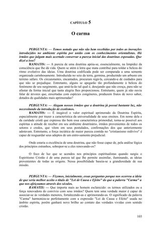 CAPÍTULO      5

                                        O carma


        PERGUNTA: — Temos notado que não são bem recebidas por todos as inovações
introduzidos no ambiente espírita por união com os conhecimentos orientalistas. Há
irmãos que julgam mais acertado conservar a pureza inicial das doutrinas esposadas. Que
dizei a isso?
        RAMATIS: — A pureza de uma doutrina apóia-se, essencialmente, na limpidez da
consciência que lhe dá vida. Quem se atém à letra que mata contribui para toldar a beleza do
ritmo evolutivo das ideias. Uma doutrina codificada pode ser comparada a uma semente
organizada carinhosamente. Introduzida no seio da terra, germina, produzindo um arbusto em
terreno sáfaro. Os circunstantes, encantados, procuram regá-la, cercando-a de cuidados para
que não se prejudique. Entretanto, alguns se apegarão tão profundamente à beleza do
fenómeno de seu surgimento, que amá-la-ão tal qual é, desejando que não cresça, para não se
afastar da forma inicial que tanta alegria lhes proporcionou. Entretanto, quem já não ouviu
falar de árvores que, enxertadas com espécies congéneres, produzem frutos de novo sabor,
dotados de qualidades mais aprimoradas?

        PERGUNTA: — Alegam nossos irmãos que a doutrina já possui bastante luz, não
necessitando da introdução de exotismos.
        RAMATIS: — É inegável o valor espiritual aprimorado da Doutrina Espírita,
especialmente por trazer a característica da universalidade de seus ensinos. Em nome dela e
da caridade cristã que expressa tão bem essa característica primordial, torna-se possível aos
espíritas a atitude de receber em seu ambiente doutrinário, irmãos provenientes de todos os
setores e credos, que vêem em seus postulados, confirmações dos que anteriormente
adotavam. Entretanto, a força inciática de maior pureza contida no "cristianismo redivivo" é
capaz de resguardar seus adeptos de um entro-samento prejudicial.

        Onde estaria a excelência de uma doutrina, que não fosse capaz de, pela análise lógica
dos princípios estranhos, sobrepor-se a eles renovando-os?

        O foco de luz que se acendeu nos princípios espiritualistas quando surgiu o
Espiritismo Cristão é de uma pureza tal que lhe permite assimilar, iluminando, as ideias
provenientes de todas as origens. Nessa possibilidade baseia-se a grandiosidade de sua
missão.


         PERGUNTA: — Fizemos, inicialmente, essas perguntas porque nos ocorreu a ideia
de que seria melhor aceito o título de "Lei de Causa e Efeito" do que a palavra "Carma" a
que nos afeiçoamos através dos séculos.
         RAMATIS: — Que importa mais ao homem esclarecido: os íermos utilizados ou a
força renovadora do convívio com seus irmãos? Quem tem uma verdade maior é capaz de
associar-se às verdades menores, fortalecendo-as e aprimorando-as. O significado da palavra
"Carma" harmoniza-se perfeitamente com a expressão "Lei de Causa e Efeito" usada no
âmbito espírita, porém ganhará novo brilho ao contato das verdades vividas com sentido
cristão.


                                                                                          103
 