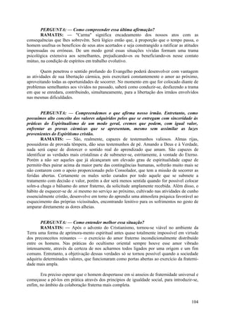 PERGUNTA: — Como compreender essa última afirmação?
       RAMATIS: — "Carma" significa encadeamento dos nossos atos com as
consequências que lhes sobrevêm. Será lógico então que, à proporção que o tempo passa, o
homem usufrua os benefícios de seus atos acertados e seja constrangido a ratificar as atitudes
impensadas ou erróneas. De um modo geral essas situações vividas formam uma trama
psicológica extensiva aos semelhantes, prejudicando-os ou beneficiando-os nesse contato
mútuo, na condição de espíritos em trabalho evolutivo.

        Quem penetrou o sentido profundo do Evangelho poderá desenvolver com vantagem
as atividades de sua libertação cármica, pois exercitará constantemente o amor ao próximo,
aproveitando todas as oportunidades de socorrer. No momento em que for colocado diante de
problemas semelhantes aos vividos no passado, saberá como conduzir-se, desfazendo a trama
em que se enredara, contribuindo, simultaneamente, para a libertação dos irmãos envolvidos
nas mesmas dificuldades.


        PERGUNTA: — Compreendemos o que afirma nosso irmão. Entretanto, como
possuímos alto conceito dos valores adquiridos pelos que se entregam com sinceridade às
práticas do Espiritualismo de um modo geral, cremos que podem, com igual valor,
enfrentar as provas cármicas que se apresentam, mesmo sem assimilar as luzes
provenientes do Espiritismo cristão.
        RAMATIS: — São, realmente, capazes de testemunhos valiosos. Almas rijas,
possuidoras de provada têmpera, dão seus testemunhos de pé. Amando a Deus e à Verdade,
nada será capaz de distorcer o sentido real do aprendizado que amam. São capazes de
identificar as verdades mais cristalinas e de submeter-se, estritamente, à vontade do Eterno.
Porém a não ser aqueles que já alcançaram um elevado grau de espiritualidade capaz de
permitir-lhes pairar acima da maior parte das contingências humanas, sofrerão muito mais se
não contarem com o apoio proporcionado pelo Consolador, que tem a missão de socorrer as
feridas abertas. Certamente os males serão curados por todo aquele que se submete a
tratamento com decisão e valor, porém a dor será menos sentida quando for possível colocar
solm-a chaga o bálsamo do amor fraterno, da solicitude amplamente recebida. Além disso, o
hábito de esquecer-se de .si mesmo no serviço ao próximo, cultivado nas atividades de cunho
essencialmente cristão, desenvolve em torno do aprendiz uma atmosfera psíquica favorável ao
esquecimento das próprias vicissitudes, encontrando lenitivo para os sofrimentos no gesto de
amparar diretamente as dores alheias.


       PERGUNTA: — Como entender melhor essa situação?
       RAMATIS: — Após o advento do Cristianismo, tornou-se viável no ambiente da
Terra uma forma de aprimora-mento espiritual antes quase totalmente impossível em virtude
dos preconceitos reinantes — o exercício do amor fraterno incondicionalmente distribuído
entre os homens. Nas práticas do ocultismo oriental sempre houve esse amor vibrado
intensamente, através da certeza de nos acharmos todos ligados por uma origem e um fim
comuns. Entretanto, a objetivação dessas verdades só se tornou possível quando a sociedade
adquiriu determinados valores, que funcionaram como portas abertas ao exercício da fraterni-
dade mais ampla.

       Era preciso esperar que o homem despertasse em si anseios de fraternidade universal e
começasse a pô-los em prática através dos princípios de igualdade social, para introduzir-se,
enfim, no âmbito da colaboração fraterna mais completa.


                                                                                          104
 