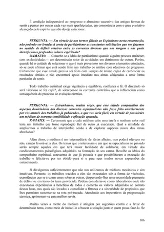 É condição indispensável ao progresso o abandono sucessivo das antigas formas de
sentir e pensar por outras cada vez mais aperfeiçoadas, em consonância com o grau evolutivo
alcançado pelo espírito que não deseja estacionar.


        PERGUNTA: — Em virtude de nos termos filiado ao Espiritismo nesta encarnação,
não poderão ser levadas à conta de partidarismo as constantes solicitações que vos fazemos
no sentido de definir roteiros entre as correntes diversas que nos surgem e nas quais
identificamos profundos valores espirituais?
        RAMATIS: — Concebe-se a ideia de partidarismo quando alguém procura enaltecer,
com exclusividade,— um determinado setor de atividades em detrimento de outros. Porém,
quando há o cuidado de selecionar o que é mais proveitoso nos diversos elementos estudados,
só se pode afirmar que está sendo feito um trabalho de análise com objetivos de progresso.
Certamente que esse estudo precisa ser feito com isenção de ânimo capaz de credenciar os
resultados obtidos e não encontrará apoio imediato nas almas afeiçoadas a uma forma
particular de sentir.

        Todo trabalho espiritual exige vigilância e equilíbrio, confiança e fé. O discípulo só
será vitorioso se for capa?, de sobrepor-se às correntes contrárias que o influenciam como
consequência do processo de evolução cármica.


       PERGUNTA: — Estranhamos, muitas vezes, que esse estudo comparativo dos
aspectos doutrinários das diversas correntes espiritualistas não fosse feito anteriormente
por vós através dos trabalhos já publicados, o que vos seria fácil, em virtude de possuirdes
um médium de extrema sensibilidade e afinação apurada.
       RAMATIS: — Certamente que a cada médium cabe uma tarefa e nenhum valor real
teria um trabalho que fosse reprodução fiel de outro já executado. Qual a utilidade de
ampliarmos o trabalho de intercâmbio senão a de explorar aspectos novos dos temas
abordados?

       Além disso, o médium é um intermediário de ideias alheias, mas poderá oferecer ou
não, campo favorável a elas. Os temas que o interessam e em que se especializou no passado
serão sempre aqueles em que terá maior facilidade de colaborar, em virtude dos
condicionamentos psicológicos adquiridos na formação do seu carma. Recolhe as ideias do
companheiro espiritual, acrescenta às que já possuía e que possibilitaram a execução do
trabalho e felicita-se por ter obtido para si e para seus irmãos novas expressões de
entendimento.

        Já divulgamos suficientemente que não nos utilizamos de médiuns mecânicos e sim
intuitivos. Portanto, os trabalhos trazidos a eles são executados sob a forma de vivências,
experiências que se cruzam umas sobre as outras, despertando-lhes uma necessidade premente
de definir-se em torno do tema provocado. Podem considerar-se como laboratórios onde são
executadas experiências a benefício de todos e colherão os valores adquiridos ao contato
dessas lutas, nas quais são levados a consolidar a firmeza e a sinceridade de propósitos que
lhes permitam sustentar-se na rota pré-traçada. Atendendo aos imperativos da programação
cármica, aprimoram-se para melhor servir.

       Muitas vezes a mente do médium é atingida por sugestões contra e a favor de
determinado tema, como meio de induzi-lo a buscar a solução junto e quem possa fazê-lo. Se


                                                                                          106
 