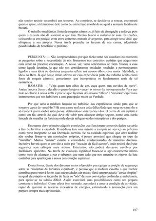não souber resistir sucumbirá aos temores. Ao contrário, se decidir-se a vencer, encontrará
quem o apoie, utilizando-se dele como de um terreno revolvido no qual a semente facilmente
brotará.
        O trabalho mediúnico, fonte de resgates cármicos, é feito de abnegação e esforço, pois
quem o executa não dá somente o que tem. Precisa buscar o material de suas realizações,
colocando-se em posição ereta entre correntes mentais divergentes, para atingir uma visão que
ultrapasse a sua própria. Nessa tarefa preenche as lacunas de seu carma, adquirindo
possibilidades de beneficiar o próximo.


       PERGUNTA: — Não compreendemos por que razão tanto nos assediam no momento
as perguntas sobre a necessidade de nos firmarmos nos conceitos espíritas que adquirimos
com amor na presente encarnação. A nosso ver, tanto serviríamos ao Bem filiados a essa
como àquela doutrina, já que não nos consideramos entidades rotuladas e permanecemos
ligados a uma ideia ou doutrina enquanto reflete aos nossos olhos, com maior fidelidade, a
ideia do Bem. Já que nosso irmão afirma ser essa experiência parte do trabalho aceito como
fonte de resgate cármico, gostaríamos que interpretasse os fundamentos reais de tal
ocorrência.
       RAMATIS: — "Veja quem tem olhos de ver, ouça quem tem ouvidos de ouvir".
Assim lançava Jesus o desafio a quem desejava vencer as trevas da incompreensão. Para que
tudo se clareie à nossa volta é preciso que façamos dos nossos "olhos" e "ouvidos" espirituais
instrumentos que nos habilitem a uma percepção maior da Verdade.

       Por que seria o médium lançado no turbilhão das experiências senão para que se
tornasse capaz de vencê-las? Há uma causa real para cada dificuldade que surge no caminho e
só vencerá quem souber sobrepor-se, definindo-se sem receios vãos. O carma de um espírito é
como um fio, através do qual deve ele subir para alcançar abrigo seguro, como uma corda
lançada da muralha da fortaleza onde deseja refugiar-se das intempéries e dos perigos.

        Entretanto deve primeiro adquirir convicções que funcionem como nós dados na corda
a fim de facilitar a escalada. O médium tem uma missão a cumprir no serviço ao próximo
como parte integrante de sua libertação cármica. Se na escalada espiritual que deve realizar
não souber firmar-se em convicções próprias, é pouco provável que chegue ao topo da
"muralha". Muitas "cordas" estarão a convidá-lo, confeccionadas de maneiras diversas.
Inclusive haverá quem o convide a subir por "escadas de fácil acesso", onde poderá desfrutar
segurança sem esforços mais árduos. Entretanto, não poderá deixar-se envolver por
facilidades aparentes. Na tarefa de evolução espiritual busca-se o apri-moramento íntimo
como meio de alcançar a paz e sabemos que nem tudo que nos amenize os rigores da luta
contribui para aperfeiçoar a nossa constituição espiritual.

       Dessa forma, diante dos diversos meios oferecidos para galgar a posição de segurança
sobre as "muralhas da fortaleza espiritual", é preciso que o médium escolha o que melhor
contribua para renová-lo em suas necessidades cár-micas. Será sempre aquela "corda simples"
na qual ele próprio se incumba de fazer os "nós" de suas convicções profundas e inabaláveis,
para apoiar-se na subida difícil. Assim exercitará suas possibilidades como um preparo
constante e individual. Como atleta bem treinado, aprenderá a amar a condição de atividade,
capaz de queimar as reservas excessivas de energias, estimulando a renovação para um
preparo sempre mais aprimorado.




                                                                                          107
 