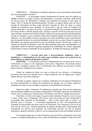 PERGUNTA: — Chegaríamos a desfrutar segurança se nos estivéssemos distanciando
das reais necessidades cár-micas?
        RAMATIS: — A necessidade cármica fundamental do homem como do espírito em
trabalho evolutivo no espaço é buscar, incessantemente, a evolução. Entretanto, pode fazê-lo
em diversos graus de intensidade e ninguém será impedido de entregar-se com maior ou
menor "élan" às tarefas de auto-aprimoramento. Portanto, se alguém deseja obter na Terra a
posição de missionário do Bem, pode alcançá-la trazendo na alma um maior ou menor
cabedal de experiências bem sucedidas. Se deseja falar e agir em nome da Verdade será
sempre abençoado o seu labor. Se aceitar a "escada bem baseada" dos conceitos estabelecidos
por outras mentes e subindo apoiado neles, alcançar a posição estável de onde possa agir em
nome do Bem, cumprirá uma tarefa benfeitora, embora não possua para dar nada além daquilo
que lhe foi entregue e a que se afeiçoou. Não estará realmente agindo de maneira errada, mas
imprecisa. As necessidades cármicas encaradas com valor possibilitam maior reajustamento,
por uma questão de maior ou menor profundidade e não de erro ou acerto. Quanto à segurança
desfrutada, será sempre proporcional ao grau de realização interior. Mesmo que o espírito se
coloque em situação de destaque e goze de sólida reputação entre seus contemporâneos, sua
capacidade íntima de desfrutar segurança dependerá da estabilidade dos valores adquiridos,
proporcional ao esforço despendido no ato de galgar as "muralhas da segurança espiritual".


        PERGUNTA: — Exceção feita para o desenvolvimento mediúnico, serão o
Espiritismo e o Espiritualismo de um modo geral, atividades capazes de conduzir-nos de
forma idêntica ao objetivo de libertação cármica?
        RAMATÍS: — O Espiritismo está para o Espiritualismo de um modo geral, como o
Cristianismo, na época cie seu surgimento, estava para o Paganismo. Este possuía deuses,
fenómenos e pregações morais como o Cristianismo, pois afirmava um pai para os outros
deuses menores, comparáveis aos espíritos.

       Diante do conjunto de ideias em vigor na época do seu advento, o Cristianismo
prevaleceu por trazer um elemento novo: o amor-compaixão. Era um degrau que a Huma-
nidade subia em suas ideias religiosas.

       Passados os tempos, superou-se a si mesmo, atingindo um nível capaz de introduzi-lo,
de forma generalizada, no terreno dos fenómenos de ligação com as esferas superiores,
entrando em contato com as atividades congéneres do Espiritualismo tradicional.

        Repete-se, então, o fenómeno. É combatido por aqueles que vêem em seu surgimento
uma intromissão indébita na seara alheia, desprezando as atividades socorristas do Espiritismo
cristão, como os pagãos que classificavam o Cristianismo nascente de "religião dos escravos".
        Entretanto, a vitória será sempre de quem souber realmente irmanar-se com a Lei que
é Amor. Assim como o Paganismo não resistiu à prova do tempo por não corresponder à
necessidade mais premente da Humanidade — amar a Deus sobre todas as coisas e ao
próximo como a si mesmo — o movimento Espiritualista na Terra será ultrapassado pela
avalanche de misericórdia que desce através do Espiritismo. Este conseguiu envolver-se por
uma aura de Amor que o tornará instrumento de grandes bênçãos para a Humanidade pois
corresponde aos anseios mais profundos da coletividade terrestre, em fase de patética
expectativa, propensa, portanto, a abrir-se à nova compreensão de suas necessidades cármicas.

       É um engano julgar que os valores humanos mais acessíveis à compreensão, tais como
o amor e a compaixão pregados por Jesus, sejam de importância secundária. O que está oculto


                                                                                          108
 