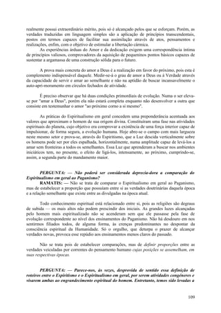 realmente possui extraordinário mérito, pois só é alcançado pelos que se esforçam. Porém, as
verdades traduzidas em linguagem simples são a aplicação de princípios transcendentais,
postos em termos capazes de facilitar sua assimilação através de atos, pensamentos e
realizações, enfim, com o objetivo de estimular a libertação cármica.
        As experiências árduas do Amor e da dedicação exigem uma correspondência íntima
de princípios valiosos, comprovadores da aquisição de pequeninos pontos básicos capazes de
sustentar a argamassa de uma construção sólida para o futuro.

       A prova mais concreta do amor a Deus é a realização em favor do próximo, pois esta é
complemento indispensável daquele. Medir-se-á o grau de amor a Deus ou à Verdade através
da capacidade de servir e amar ao semelhante e não na aptidão de buscar incansavelmente o
auto-apri-moramento em círculos fechados de atividade.

        É preciso observar que há duas condições primordiais de evolução. Numa o ser eleva-
se por "amar a Deus", porém ela não estará completa enquanto não desenvolver a outra que
consiste em testemunhar o amor "ao próximo corno a si mesmo".

         As práticas do Espiritualismo em geral concedem uma preponderância acentuada aos
valores que aproximam o homem de sua origem divina. Constituíram uma fase nas atividades
espirituais do planeta, cujo objetivo era comprovar a existência de uma força interior capaz de
impulsionar, de forma segura, a evolução humana. Hoje abre-se o campo com mais largueza
neste mesmo setor e prova-se, através do Espiritismo, que a Luz descida verticalmente sobre
os homens pode ser por eles espalhada, horizontalmente, numa amplitude capaz de levá-los a
amar sem fronteiras a todos os semelhantes. Essa Luz que aprenderam a buscar nos ambientes
iniciáticos tem, no presente, o efeito de ligá-los, intensamente, ao próximo, cumprindo-se,
assim, a segunda parte do mandamento maior.


        PERGUNTA: — Não poderá ser considerada deprecia-dora a comparação do
Espiritualismo em geral ao Paganismo?
        RAMATIS: — Não se trata de comparar o Espiritualismo em geral ao Paganismo,
mas de estabelecer a proporção que possuíam entre si as verdades doutrinárias daquela época
e a relação semelhante que existe entre as divulgadas na época atual.

       Todo conhecimento espiritual está relacionado entre si, pois as religiões são degraus
de subida — os mais altos não podem prescindir dos iniciais. As grandes luzes alcançadas
pelo homem mais espiritualizado não se acenderam sem que ele passasse pela fase de
evolução correspondente ao nível dos ensinamentos do Paganismo. Não há desdouro em nos
sentirmos filiados todos, de alguma forma, às crenças predominantes no despontar da
consciência espiritual da Humanidade. Só o orgulho, que deturpa o prazer de alcançar
verdades novas, provoca esse repúdio aos ensinamentos menos claros do passado.

       Não se trata pois de estabelecer comparações, mas de definir proporções entre as
verdades veiculadas por correntes do pensamento humano cujas posições se assemelham, em
suas respectivas épocas.


        PERGUNTA: — Parece-nos, às vezes, desprovida de sentido essa definição de
roteiros entre o Espiritismo e o Espiritualismo em geral, por serem atividades congéneres e
visarem ambas ao engrandecimento espiritual do homem. Entretanto, temos sido levadas a


                                                                                           109
 