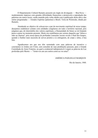 O Departamento Cultural Ramatis possuirá um órgão de divulgação — Boa-Nova —
modestamente impresso com grandes dificuldades financeiras e promoverá a reprodução das
palestras em outros locais, sendo mantido pela verba obtida com a publicação desta obra e das
outras programadas — Estudos Espíritas (palestras) e Brasil, Terra de Promissão, ditada por
Ramatis.

       Atendendo ao objetivo de colocar-nos a par do movimento espiritual de nosso tempo,
desejamos estabelecer contato com entidades congéneres em todo o território nacional, pois
julgamos que, do intercâmbio dos valores espirituais, a Humanidade do futuro se irá forjando
passo a passo no momento presente. Muito nos rejubilamos por sermos daqueles que "põem a
mão na charrua", pois nossa época de profundas comoções sociais revela o final dos tempos,
quando o Senhor mais necessita de servos prontos a se entregarem, de corpo e alma, à boa
luta.

        Agradecemos aos que nos têm sustentado com suas palavras de incentivo e
concitamos os irmãos em Cristo, sem consultar de suas predileções pessoais, para a Grande
Caminhada do Amor Fraterno, na qual a credencial indispensável é seguir as palavras de Luz
proferidas pelo Mestre — "Amai-vos uns aos outros como eu vos amei".


                                                      AMÉRICA PAOLIELLO MARQUES

                                                                        Rio de Janeiro, 1968.




                                                                                          11
 