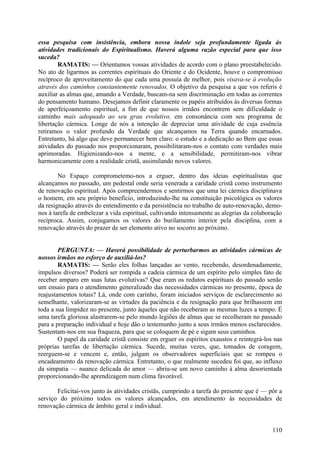 essa pesquisa com insistência, embora nossa índole seja profundamente ligada às
atividades tradicionais do Espiritualismo. Haverá alguma razão especial para que isso
suceda?
        RAMATIS: — Orientamos vossas atividades de acordo com o plano preestabelecido.
No ato de ligarmos as correntes espirituais do Oriente e do Ocidente, houve o compromisso
recíproco de aproveitamento do que cada uma possuía de melhor, pois visava-se à evolução
através dos caminhos constantemente renovados. O objetivo da pesquisa a que vos referis é
auxiliar as almas que, amando a Verdade, buscam-na sem discriminação em todas as correntes
do pensamento humano. Desejamos definir claramente os papéis atribuídos às diversas formas
de aperfeiçoamento espiritual, a fim de que nossos irmãos encontrem sem dificuldade o
caminho mais adequado ao seu grau evolutivo, em consonância com seu programa de
libertação cármica. Longe de nós a intenção de depreciar uma atividade de cuja essência
retiramos o valor profundo da Verdade que alcançamos na Terra quando encarnados.
Entretanto, há algo que deve permanecer bem claro: o estudo e a dedicação ao Bem que essas
atividades do passado nos proporcionaram, possibilitaram-nos o contato com verdades mais
aprimoradas. Higienizando-nos a mente, e a sensibilidade, permitiram-nos vibrar
harmonicamente com a realidade cristã, assimilando novos valores.

        No Espaço comprometemo-nos a erguer, dentro das ideias espiritualistas que
alcançamos no passado, um pedestal onde seria venerada a caridade cristã como instrumento
de renovação espiritual. Após compreendermos e sentirmos que uma lei cármica disciplinava
o homem, em seu próprio benefício, introduzindo-lhe na constituição psicológica os valores
da resignação através do entendimento e da persistência no trabalho de auto-renovação, demo-
nos à tarefa de embelezar a vida espiritual, cultivando intensamente as alegrias da colaboração
recíproca. Assim, conjugamos os valores do burilamento interior pela disciplina, com a
renovação através do prazer de ser elemento ativo no socorro ao próximo.


        PERGUNTA: — Haverá possibilidade de perturbarmos as atividades cármicas de
nossos irmãos no esforço de auxiliá-los?
        RAMATIS: — Serão eles folhas lançadas ao vento, recebendo, desordenadamente,
impulsos diversos? Poderá ser rompida a cadeia cármica de um espírito pelo simples fato de
receber amparo em suas lutas evolutivas? Que eram os redutos espirituais do passado senão
um ensaio para o atendimento generalizado das necessidades cármicas no presente, época de
reajustamentos totais? Lá, onde com carinho, foram iniciados serviços de esclarecimento ao
semelhante, valorizaram-se as virtudes da paciência e da resignação para que brilhassem em
toda a sua limpidez no presente, junto àqueles que não receberam as mesmas luzes a tempo. É
uma tarefa gloriosa alastrarem-se pelo mundo legiões de almas que se recolheram no passado
para a preparação individual e hoje dão o testemunho junto a seus irmãos menos esclarecidos.
Sustentam-nos em sua fraqueza, para que se coloquem de pé e sigam seus caminhos.
        O papel da caridade cristã consiste em erguer os espíritos exaustos e reintegrá-los nas
próprias tarefas de libertação cármica. Sucede, muitas vezes, que, tomados de coragem,
reerguem-se e vencem e, então, julgam os observadores superficiais que se rompeu o
encadeamento da renovação cármica. Entretanto, o que realmente sucedeu foi que, ao influxo
da simpatia — nuance delicada do amor — abriu-se um novo caminho à alma desorientada
proporcionando-lhe aprendizagem num clima favorável.

       Felicitai-vos junto às atividades cristãs, cumprindo a tarefa do presente que é — pôr a
serviço do próximo todos os valores alcançados, em atendimento às necessidades de
renovação cármica de âmbito geral e individual.


                                                                                           110
 