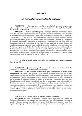 CAPÍTULO      6

                 Os elementais ou espíritos da natureza

       PERGUNTA: — Como devemos considerar a existência de seres que, segundo
afirmam alguns espiritualistas, formam uma espécie criada com o fim exclusivo de cuidar
dos elementos da Natureza?
       RAMATIS: — A lei de toda a Criação é — evolução. Deus é o princípio e o fim de
tudo. Por que, então, alguns dos seres criados por Ele, estariam condenados a não participar
da marcha evolutiva que possibilita a Seus filhos alcançarem os esplendores da angelitude?
Como poderia a Lei, que estabelece ascensão mediante o desenvolvimento gradativo, confinar
determinados seres em inconsciência estacionária, impedindo sua evolução para uma forma
de vida mais aprimorada? O conjunto de leis que rege a vida estabelece que ela se inicie nas
formações primárias de condensação da energia e siga uma sequência de ordem absoluta, nos
encadeamentos dos processos a que a matéria é submetida para formar os organismos vivos.
A lei que regula a evolução da Centelha de Vida é uma só. Essa uniformidade no
desdobramento do processo evolutivo que preside toda a Criação demonstra a grandeza do
Amor Divino. Esse amor é uma irradiação superior que atrai a si, irresistivelmente, tanto a
molécula em formação como o espírito do arcanjo celestial. A Luz é uma só e produz efeitos
semelhantes em todos os aspectos da vida na Criação. (1)


       1 — Ver Libertação, de André Luiz (obra psicografada por Francisco Cândido
Xavier), pág. 60.


        PERGUNTA: — Qual a causa que levou certos investigadores da intimidade dos
fenómenos da Natureza a admitir semelhante anomalia?
        RAMATIS: — Os homens clarividentes que investigaram o plano astral
identificaram um trabalho "sui generis" organizado em torno da Natureza e que estava a
cargo de seres desprovidos do senso intelectual humano. Eram entidades que agiam sob a
ação da sintonia com os elementos da Natureza. Identificando essa característica fundamental,
que ressaltava de maneira evidente a quem os observasse, concluíram que tais seres
formariam uma espécie à parte na tendência que têm os homens para tomar o temporário por
definitivo sem maiores investigações. Contribuiu para consolidar essa convicção o fato de os
elementais sentirem-se assustados diante da presença humana, como elemento estranho que
não vibra em sintonia com eles. Na realidade formam uma espécie entre os homens e os
animais. Mesmo quando tenham a forma humana o intelecto permanece em situação
rudimentar de inteligência.


       PERGUNTA: — Por que não foi esclarecido a tempo o equívoco?
       RAMATIS: Há uma característica humana muito enraizado que atribui aos
fenómenos observados a interpretação que mais se ajusta a sua índole particular, em especial
quando o homem executa experiências no terreno individual, sem recurso a uma fonte
superior de inspiração. Os indivíduos que se entregavam a essas observações tinham o


                                                                                         111
 