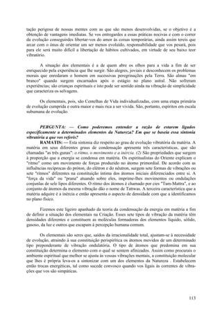 tação perigosa de nossas mentes com as que são menos desenvolvidas, se o objetivo é a
obtenção de vantagens imediatas. Se vos entregardes a essas práticas nocivas e com o correr
da evolução conseguirdes libertar-vos do amor às coisas temporárias, ainda assim tereis que
arcar com o ónus de orientar um ser menos evoluído, responsabilidade que vos pesará, pois
para ele será muito difícil a libertação de hábitos cultivados, em virtude de seu baixo teor
vibratório.

       A situação dos elementais é a de quem abre os olhos para a vida a fim de ser
enriquecido pela experiência que lhe surgir. São alegres, joviais e desconhecem os problemas
morais que enredaram o homem em sucessivas peregrinações pela Terra. São almas "em
branco" quando surgem encarnados após o estágio no plano astral. Não sofreram
experiências; são crianças espirituais e isto pode ser sentido ainda na vibração de simplicidade
que caracteriza os selvagens.

       Os elementais, pois, são Centelhas de Vida individualizadas, com uma etapa primária
de evolução cumprida e outra maior e mais rica a ser vivida. São, portanto, espíritos em escala
subumana de evolução.


        PERGUNTA: — Como poderemos entender a razão de estarem ligados
especificamente a determinados elementos da Natureza? Em que se baseia essa sintonia
vibratória a que vos referis?
        RAMATIS: — Esta sintonia diz respeito ao grau de evolução vibratória da matéria. A
matéria em seus diferentes graus de condensação apresenta três características, que são
chamadas "as três gunas": o ritmo, o movimento e a inércia. (2) São propriedades que surgem
à proporção que a energia se condensa em matéria. Os espiritualistas do Oriente explicam o
"ritmo" como um movimento de forças produzido no átomo primordial. De acordo com as
influências recíprocas do próton, do elétron e do nêutron, surgem sete formas de vibrações ou
sete "ritmos" diferentes na constituição íntima dos átomos iniciais diferenciados entre si. A
"força da vida" ou "prana" atuando sobre eles, imprime-lhes movimentos ou ondulações
conjunlas de sele lipos diferentes. O ritmo dos átomos é chamado por cies "Tam-Mattra", e ao
conjunto de átomos da mesma vibração dão o nome de Tattwas. A terceira característica que a
matéria adquire é a inércia e então apresenta o aspecto de densidade com que a identificamos
no plano físico.

       Fizemos este ligeiro apanhado da teoria da condensação da energia em matéria a fim
de definir a situação dos elementais na Criação. Esses sete tipos de vibração da matéria têm
densidades diferentes e constituem as moléculas formadoras dos elementos líquido, sólido,
gasoso, da luz e outros que escapam à percepção humana comum.

        Os elementais são seres que, saídos da irracionalidade total, ajustam-se à necessidade
de evolução, atraindo à sua constituição perispirítica os átomos movidos de um determinado
tipo preponderante de vibração ondulatória. O tipo de átomos que predomina em sua
constituição determina o elemento com o qual se sentem afinizados. Assim como procurais o
ambiente espiritual que melhor se ajusta às vossas vibrações mentais, a constituição molecular
que lhes é própria leva-os a sintonizar com um dos elementos da Natureza . Estabelecem
então trocas energéticas, tal como sucede convosco quando vos ligais às correntes de vibra-
ções que vos são simpáticas.




                                                                                            113
 
