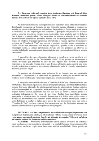 2 — Para uma visão mais completa dessa teoria ver Libertação pelo Yoga. cie Caio
Miranda, mantendo, porém, sérias restrições quanto ao desconhecimento da Doutrina
Espírita demonstrado em alguns capítulos dessa obra.


        As moléculas formadoras dos organismos dos elementais ainda estão em atividade de
densificação progressiva. A formação de um perispírito humano obedece a processos de
trabalho em que as moléculas se vão utilizando da força prânica, a fim de adquirir aos poucos
a consistência de uma organização mais completa. O perispírito em processo de evolução
torna-se capaz de absorver as energias mais condensadas, numa gradação que vai da luz ao
éter, à água e à matéria sólida. Essa capacidade de sintonia e absorção é que faculta o
desenvolvimento completo do perispírito humano. Em sua formação definitiva terá todos os
órgãos em estado de preparação aprimorada e fortalecida. O registro espiritual dessas reações
gravadas na "Centelha de Vida" que governa o conjunto permitirá sejam comandadas as
células físicas para exercerem suas funções específicas, quando se der o fenómeno da
encarnação. Então, as células perispirituais ativadas em seus processos de absorção de
energias trabalharão automaticamente imprimindo às suas correspondentes físicas o impulso
conveniente.

       O perispírito dos seres elementais adensa-se e completa-se nessa existência pré-
encarnatória no exercício de um "aprendizado celular". É um período de ajustamento às
futuras atividades que exercerão no seio de uma espécie mais evoluída e complexa.
Exercitam-se na absorção prânica através dos diversos elementos para adquirir uma orga-
nização perispiritual completa e aperfeiçoada, obedecendo assim à evolução subordinada à
dinâmica geral da Criação.

        Os gnomos são elementais mais próximos do ser humano em sua constituição
perispirítica. Conquistaram já a capacidade de aproveitar as vibrações da matéria em um
estado de maior condensação e encontram-se prestes a iniciar suas encarnações.

        A integração no corpo físico fornece à "Centelha de Vida" que vibra em cada ser, uma
oportunidade de dominar experiências nos diversos planos em que a espiritualidade se abre ao
homem. Por isso a adaptação das células perispirituais dos elementais às funções orgânicas
mais complexas pode ser comparada à situação em que o discípulo estivesse fabricando seu
próprio material escolar, recebendo para isso das mãos do mestre a matéria-prima e as
instruções indispensáveis. De posse de um corpo fluídico bem aparelhado, encarna
alcançando o primeiro plano de evolução humana que é o físico, onde poderá sorver a
essência de ensinamentos cada vez mais nobres através das diversas encarnações. Torna-se
assim habilitado a receber as lições que a escola da vida proporciona; mas, para tanto, a
"Centelha de Vida" precisou cercar-se dos instrumentos que lhe facultariam alcançar seu
objetivo, em obediência ao grandioso plano de evolução geral!


        PERGUNTA: — Como compreender a necessidade dessa adaptação gradativa com
o objetivo do treinamento celular, se a Centelha de Vida na escala animal já se uniu a um
corpo denso, executando portanto funções de absorção de energias? Não seria suficiente
um simples reajuste das formas de trabalho anteriores?
        RAMATIS: — O trabalho de treinamento celular torna-se necessário em virtude de
surgir um fator novo de importância primordial — a condição humana. Como um passo além
na escala da evolução, exigirá uma forma mais sutil de sensibilidade. Novos padrões de


                                                                                         114
 