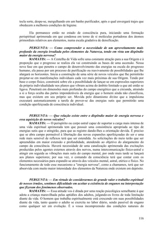 tocla sorte, despe-se, mergulhando em um banho purificador, após o qual envergará trajes que
obedecem a melhores condições de higiene.

        Ela permanece então no estado de consciência pura, iniciando uma formação
perispiritual aprimorada em que condensa em torno de si moléculas portadoras dos átomos
primordiais relativos aos elementos, numa escala gradativa de densificação.

        PERGUNTA: — Como compreender a necessidade de um aproveitamento mais
profundo da energia irradiada pelos elementos da Natureza, tendo em vista um dispêndio
maior da energia nervosa?
        RAMATIS: — A Centelha de Vida sofre uma constante atração para a sua Origem e à
proporção que o progresso se realiza ela vai construindo as bases de uma ascensão. Nessa
nova fase em que penetra o campo de desenvolvimento das energias na escala do progresso
humano, ela passa por um processo de purificação ou reavivamento de possibilidades que lhe
alargará os horizontes. Inicia a construção de uma série de novos veículos que lhe permitirão
projetar-se em manifestações individuais cada vez mais próximas de sua Origem. Tendo por
base o corpo físico, construirá sobre ele a possibilidade de lançar-se em expressões superiores
da própria individualidade nos planos que vibram acima do âmbito limitado a que até então se
ligava. Penetrará em dimensões mais profundas do campo energético que a circunda, atraindo
a si a força oculta das partes imponderáveis da energia que o homem ainda não classificou,
mas que existem em seu próprio ser. Movida pelo dinamismo divino que a impulsiona
executará automaticamente a tarefa de prover-se das energias sutis que permitirão uma
condição aperfeiçoada de consciência individual.


        PERGUNTA: — Que relação existe entre o dispêndio maior de energia nervosa e
essa aquisição de novos veículos?
        RAMATIS: — O perispírito ou corpo astral capaz de suportar a carga mais intensa de
uma vida espiritual aprimorada tem que possuir uma consistência apropriada ao tipo de
energias sutis que o atingirão, para que as registre dando-lhes a orientação devida. É preciso
que se abra campo permeável à libertação das novas expansões aperfeiçoadas do ser e uma
rede mais sensível de reflexos terá que ser estendida. As solicitações do meio terão que ser
apreendidas em maior extensão e profundidade, atendendo ao objetivo do alargamento do
campo da consciência. Haverá necessidade de uma canalização aprimorada das excitações
produzidas pelos agentes externos através dos nervos, numa intercomunicação físico-astral e
atingir em seguida as vibrações mais sutis do campo mental, por onde mais tarde se lançará
aos planos superiores; por sua vez, o comando da consciência terá que contar com os
elementos necessários para expandir-se através dos veículos mental, astral, etérico e físico. No
funcionamento de todo esse mecanismo a "energia nervosa", como a chamamos, terá que ser
absorvida com muito maior intensidade dos elementos da Natureza onde existem em depósito.


        PERGUNTA: — Em virtude de considerarmos de grande valor o trabalho espiritual
de nossos irmãos, sentimos dificuldade em aceitar a existência de enganos na interpretação
que fizeram dos fenómenos observados.
        RAMATIS: — Essa atitude vos é ditada por uma reação psicológica semelhante à que
adota a criança maravilhada pelas aptidões dos adultos, julgando-os livres de toda limitação
diante da vida. O homem que trabalha espiritualmente está crescendo em suas possibilidades
diante da vida, tanto quanto o adulto se exercita no labor diário, sendo passível de engano
como qualquer ser em evolução. É a vossa incompreensão das condições naturais do


                                                                                            116
 