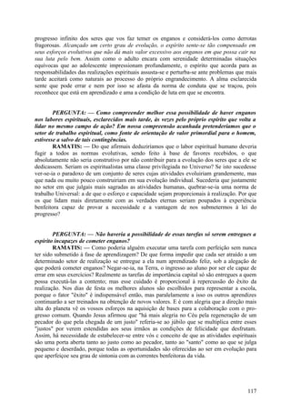 progresso infinito dos seres que vos faz temer os enganos e considerá-los como derrotas
fragorosas. Alcançado um certo grau de evolução, o espírito sente-se tão compensado em
seus esforços evolutivos que não dá mais valor excessivo aos enganos em que possa cair na
sua luta pelo bem. Assim como o adulto encara com serenidade determinadas situações
equívocas que ao adolescente impressionam profundamente, o espírito que acorda para as
responsabilidades das realizações espirituais assusta-se e perturba-se ante problemas que mais
tarde aceitará como naturais ao processo do próprio engrandecimento. A alma esclarecida
sente que pode errar e nem por isso se afasta da norma de conduta que se traçou, pois
reconhece que está em aprendizado e ama a condição de luta em que se encontra.


        PERGUNTA: — Como compreender melhor essa possibilidade de haver enganos
nos labores espirituais, esclarecidos mais tarde, às vezes pelo próprio espírito que volta a
lidar no mesmo campo de ação? Em nossa compreensão acanhada pretenderíamos que o
setor de trabalho espiritual, como fonte de orientação de valor primordial para o homem,
estivesse a salvo de tais contingências.
        RAMATIS: — Do que afirmais deduziríamos que o labor espiritual humano deveria
fugir a todos as normas evolutivas, sendo feito à base de favores recebidos, o que
absolutamente não seria construtivo por não contribuir para a evolução dos seres que a ele se
dedicassem. Seriam os espiritualistas uma classe privilegiada no Universo? Se isto sucedesse
ver-se-ia o paradoxo de um conjunto de seres cujas atividades evoluiriam grandemente, mas
que nada ou muito pouco construiriam em sua evolução individual. Sucederia que justamente
no setor em que julgais mais sagradas as atividades humanas, quebrar-se-ia uma norma de
trabalho Universal: a de que o esforço e capacidade sejam proporcionais à realização. Por que
os que lidam mais diretamente com as verdades eternas seriam poupados à experiência
benfeitora capaz de provar a necessidade e a vantagem de nos submetermos à lei do
progresso?


        PERGUNTA: — Não haveria a possibilidade de essas tarefas só serem entregues a
espírito incapazes de cometer enganos?
        RAMATIS: — Como poderia alguém executar uma tarefa com perfeição sem nunca
ter sido submetido à fase de aprendizagem? De que forma impedir que cada ser atraído a um
determinado setor de realização se entregue a ela num aprendizado feliz, sob a alegação de
que poderá cometer enganos? Negar-se-ia, na Terra, o ingresso ao aluno por ser ele capaz de
errar em seus exercícios? Realmente as tarefas de importância capital só são entregues a quem
possa executá-las a contento; mas esse cuidado é proporcional à repercussão do êxito da
realização. Nos dias de festa os melhores alunos são escolhidos para representar a escola,
porque o fator "êxito" é indispensável então, mas paralelamente a isso os outros aprendizes
continuarão a ser treinados na obtenção de novos valores. E é com alegria que a direção mais
alta do planeta vê os vossos esforços na aquisição de bases para a colaboração com o pro-
gresso comum. Quando Jesus afirmou que "há mais alegria no Céu pela regeneração de um
pecador do que pela chegada de um justo" referia-se ao júbilo que se multiplica entre esses
"justos" por verem estendidas aos seus irmãos as condições de felicidade que desfrutam.
Assim, há necessidade de estabelecer-se entre vós c conceito de que as atividades espirituais
são uma porta aberta tanto ao justo como ao pecador, tanto ao "santo" como ao que se julga
pequeno e deserdado, porque todas as oportunidades são oferecidas ao ser em evolução para
que aperfeiçoe seu grau de sintonia com as correntes benfeitoras da vida.




                                                                                          117
 