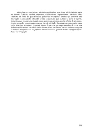 Além disso por que julgar a atividade espiritualista uma forma privilegiada de servir
ao Senhor? É preciso estender, ampliando, o conceito de "espiritualismo". Definido como
"trabalho em torno das possibilidades grandiosas do espírito" teremos que conceber uma
renovação e considerá-lo estendido a toda a realização que enobrece e eleva o espírito,
impulsionando-o para uma situação mais aprimorada, em uma escala infinita de progresso.
Assim pensando, compreenderemos que haverá atividades humanas que, com muito maior
razão, deveriam permanecer dentro de normas de exceção que as preservariam de erros, pois
influem decisivamente em coletividades inteiras e isto não sucede. As leis estabelecidas para
a evolução do espírito são tão perfeitas em sua totalidade, que nem mesmo o progresso justi-
fica a sua revogação.




                                                                                         118
 