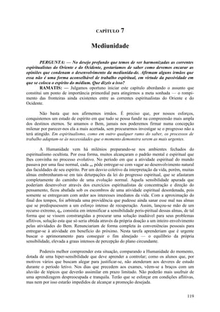 CAPÍTULO       7

                                     Mediunidade

        PERGUNTA: — No desejo profundo que temos de ver harmonizadas as correntes
espiritualistas do Oriente e do Ocidente, gostaríamos de saber como devemos encarar as
opiniões que condenam o desenvolvimento da mediunida-de. Afirmam alguns irmãos que
essa não é uma forma aconselhável de trabalho espiritual, em virtude da passividade em
que se coloca o espírito do médium. Que dizeis a isso?
        RAMATIS: — Julgamos oportuno iniciar este capítulo abordando o assunto que
constitui um ponto de importância primordial para atingirmos a meta sonhada — o rompi-
mento das fronteiras ainda existentes entre as correntes espiritualistas do Oriente e do
Ocidente.

        Não basta que nos afirmemos irmãos. É preciso que, por nossos esforços,
conquistemos um estado de espírito em que tudo se possa fundir na compreensão mais ampla
dos destinos eternos. Se amamos o Bem, jamais nos poderemos firmar numa concepção
milenar por parecer-nos ela a mais acertada, sem procurarmos investigar se o progresso não a
terá atingido. Em espiritualismo, como em outro qualquer ramo do saber, os processos de
trabalho adaptam-se às necessidades que o momento demonstra serem as mais urgentes.

        A Humanidade vem há milénios preparando-se nos ambientes fechados do
espiritualismo ocultista. Por essa forma, muitos alcançaram o padrão mental e espiritual que
lhes convinha no processo evolutivo. No período em que a atividade espiritual do mundo
passava por uma fase normal, cada um pôde entregar-se com vagar ao desenvolvimento natural
das faculdades de seu espírito. Por um desvio coletivo da interpretação da vida, porém, muitas
almas embrenharam-se em tais deturpações da lei do progresso espiritual, que se afastaram
completamente do caminho de uma evolução normal. Aquela sensibilidade apurada que
poderiam desenvolver através dos exercícios espiritualistas de concentração e direção do
pensamento, ficou abafada sob os escombros de uma atividade espiritual desordenada, pois
somente se entregavam com ardor aos interesses imediatos da vida. Com a aproximação do
final dos tempos, foi arbitrada uma providência que pudesse ainda sanar esse mal nas almas
que se predispusessem a um esforço intenso de recuperação. Assim, lançou-se mão de um
recurso extremo, que consistia em intensificar a sensibilidade peris-piritual dessas almas, de tal
forma que se vissem constrangidas a procurar uma solução inadiável para seus problemas
aflitivos, solução esta que só seria obtida através da própria doação a um inteiro envolvimento
pelas atividades do Bem. Renunciariam de forma completa às conveniências pessoais para
entregar-se à atividade em benefício do próximo. Nesta tarefa aprenderiam que é urgente
buscar o aprimoramento para conseguir o fim almejado — o equilíbrio da própria
sensibilidade, elevada a graus intensos de percepção do plano circundante.

       Podereis melhor compreender esta situação, comparando a Humanidade do momento,
dotada de uma hiper-sensibilidade que deve aprender a controlar; como os alunos que, por
motivos vários que buscam alegar para justificar-se, não atenderam aos deveres de estudo
durante o período letivo. Nos dias que precedem aos exames, vêem-se a braços com um
aluvião de tópicos que deverão assimilar em prazo limitado. Não poderão mais usufruir de
uma aprendizagem despreocupada e tranquila. Terão que se esforçar em condições aflitivas,
mas nem por isso estarão impedidos de alcançar a promoção desejada.


                                                                                              119
 