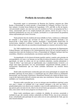 Prefácio da terceira edição

        Procurando seguir os ensinamentos da Doutrina dos Espíritos, proposta por Allan
Kardec à Humanidade no século passado, a Fraternidade do Triângulo, da Rosa e da Cruz,
hoje sediada à Avenida Nossa Senhora de Copacabana, 1.072, sala 806, no Rio de Janeiro,
vem procurando cumprir, nos seus treze anos de existência na Terra, um programa de Paz e
Amor, caracterizado pela lei da comple-mentação dos opostos, através da qual o Uno se
manifesta gradualmente aos seres em evolução, auxiliando-os a se aproximarem da grandiosa
síntese representada pelo Amor Universal,

       Numa primeira fase de existência de nosso trabalho na Terra, verificou-se a elaboração
do conteúdo e da estrutura que serviriam de base à tarefa específica destinada a ser
desenvolvida a longo prazo pelos espíritos encarnados e desencarnados desprovidos de
exclusivismos, dispostos a enfrentar o desafio do "Homem Novo" que os tempos atuais
devem fazer surgir, pleno da sua consciência de participação no consenso universal do Amor.

       Em 1968 completávamos seis anos de existência com o lançamento do Departamento
Cultural Ramatis, cujo programa se fez ininterruptamente através de novo período quando ao
cumprirmos doze anos de existência na Terra, a Fraternidade do Triângulo, da Rosa e da Cruz
consolidou, vibratória e conceitualmente, sua estrutura espiritual no Planeta.

        Acompanhando a lei do desenvolvimento paralelo espírito e matéria, pelo princípio da
correspondência, tal como o ser humano na sua linha de desenvolvimento psi-cofísico, nossa
agremiação, ao entrar no sétimo ano de sua existência planetária, assumiu plenamente o
"corpo de ideias " que trazia para ser aperfeiçoado com o amadurecimento vivencial e, ao
atingir outra etapa equivalente, teve sua "personalidade" integralmente definida, quando os
ensinamentos fundamentais que nos foram confiados delinearam sua estrutura básica
completa.

        Desde então encontrávamos esclarecida qual seria nossa participação no conjunto das
atividades espirituais de nossa época e a contribuição que nos caberia achava-se nitidamente
demonstrada: unir Psicologia, Espiritismo e Mentalismo Oriental sob a égide do Mestre Jesus,
o que já não representava para nós somente uma meta, mas constituía-se, daí por diante, numa
realidade a ser vivenciada integralmente.

        Passamos então a perceber que, ao nos ser entregue uma incumbência espiritual, aceita
com amor e alegria, na realidade nós é que estamos entregues a ela, pois sua beleza e
grandiosidade passa a nos absorver por completo e uma inversão esplendorosa se dá - a tarefa,
que parecia girar em torno de nós, absorve-nos de tal forma que passamos a orbitar em torno
dela, como centro vital de nosso progresso em direção à Luz.

         Desse modo caminhamos para a condição de cidadãos do universo, assumindo a
realidade de que, não somente estamos cadastrados na Mente Divina, mas já nos colocamos
de pé, verticalizados para participar do suave enlevo de ser com a plenitude do Todo, que nos
atrai irresistivelmente.


                                                                                          12
 